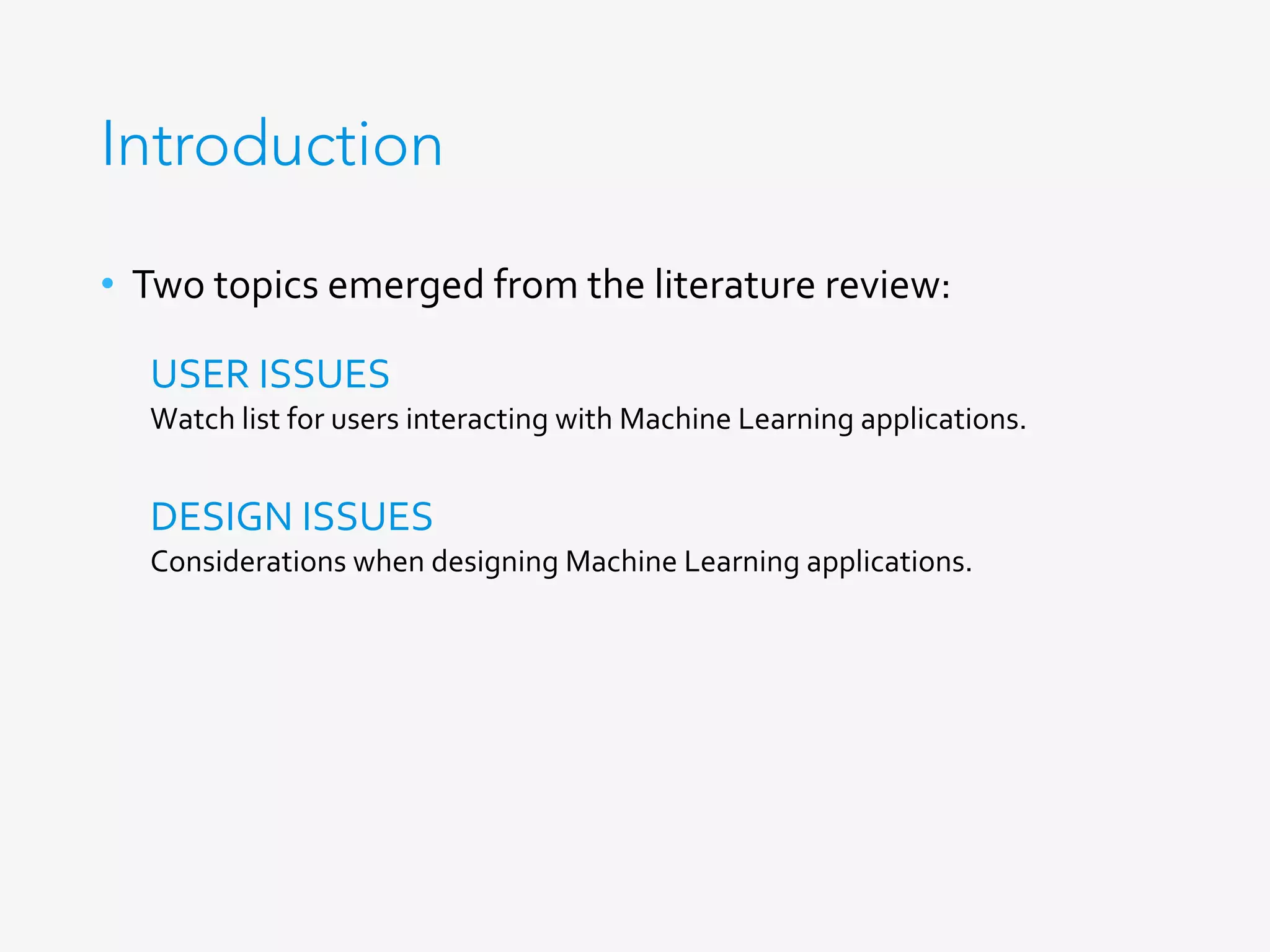 Introduction
•  Two	topics	emerged	from	the	literature	review:	
USER	ISSUES	
Watch	list	for	users	interacting	with	Machine	Learning	applications.	
DESIGN	ISSUES	
Considerations	when	designing	Machine	Learning	applications.	
 
