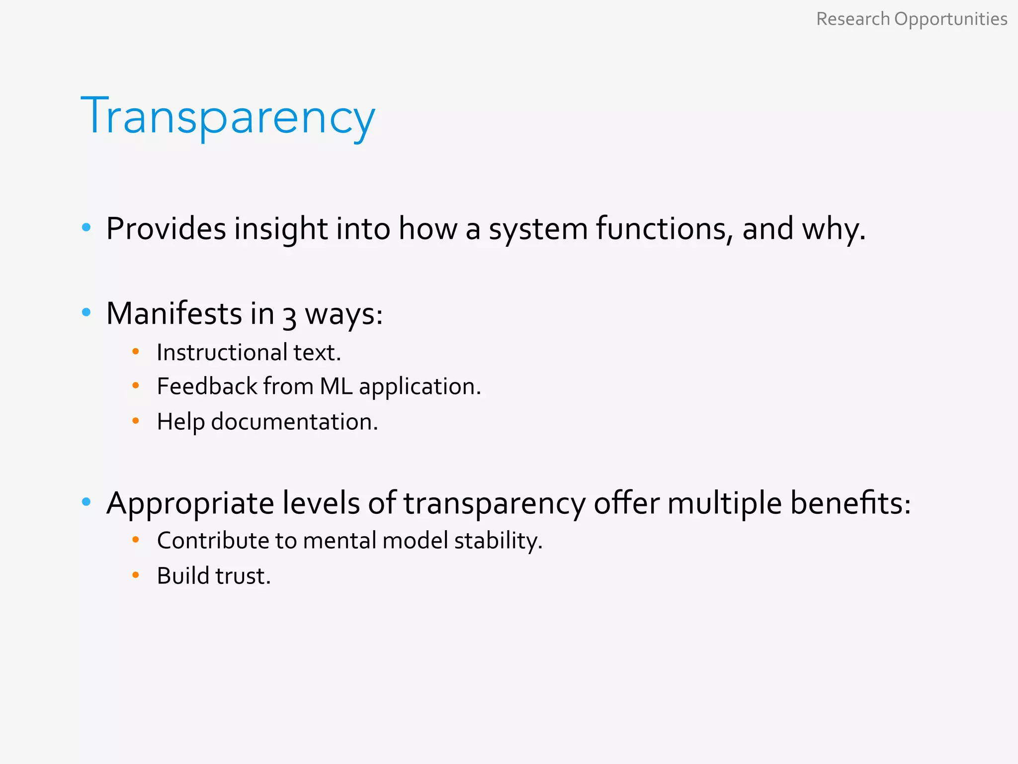 Transparency
•  Provides	insight	into	how	a	system	functions,	and	why.	
	
•  Manifests	in	3	ways:	
•  Instructional	text.	
•  Feedback	from	ML	application.	
•  Help	documentation.	
	
•  Appropriate	levels	of	transparency	oﬀer	multiple	beneﬁts:	
•  Contribute	to	mental	model	stability.	
•  Build	trust.	
Research	Opportunities	
 