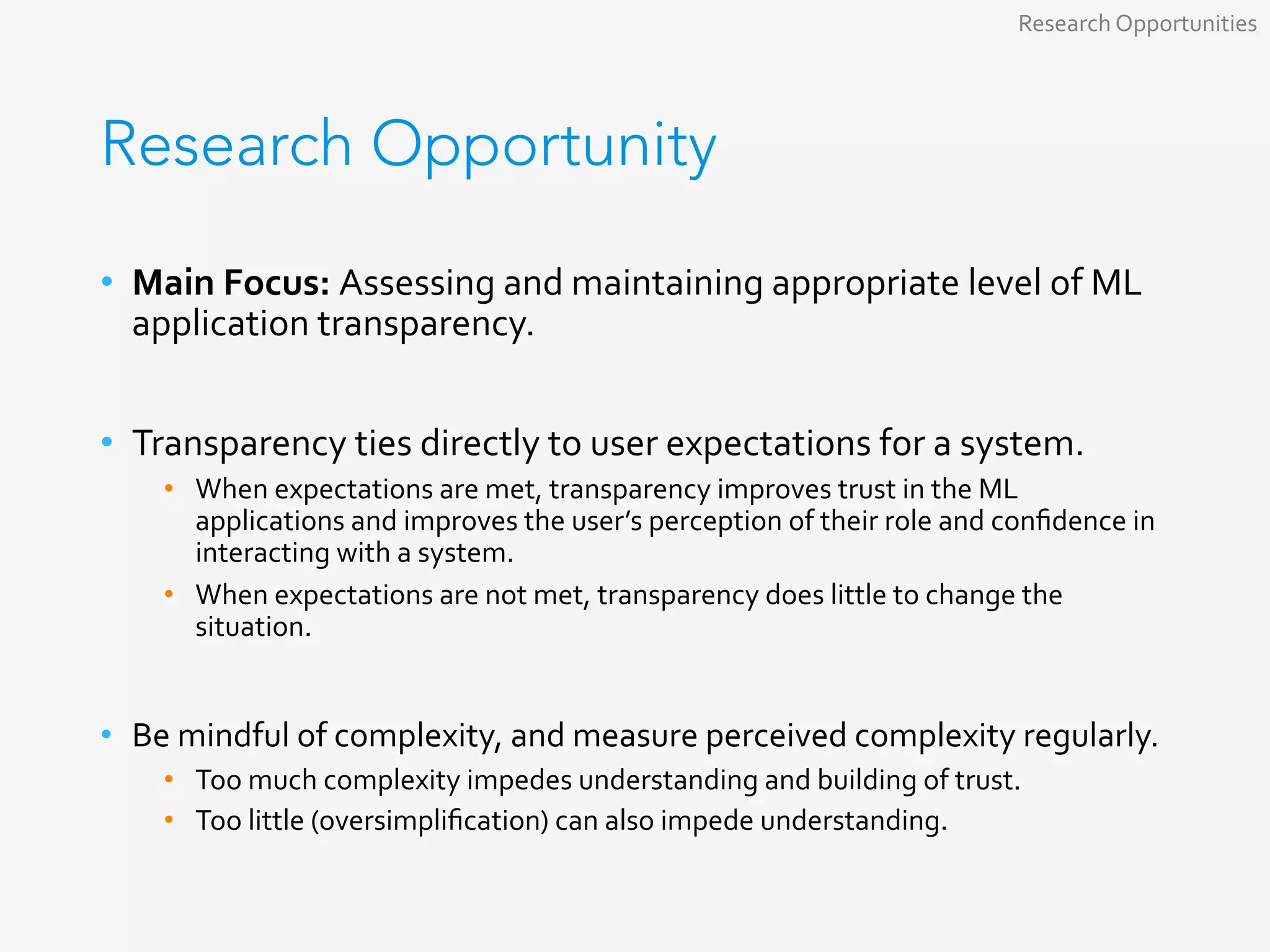 Research Opportunity
•  Main	Focus:	Assessing	and	maintaining	appropriate	level	of	ML	
application	transparency.	
	
•  Transparency	ties	directly	to	user	expectations	for	a	system.	
•  When	expectations	are	met,	transparency	improves	trust	in	the	ML	
applications	and	improves	the	user’s	perception	of	their	role	and	conﬁdence	in	
interacting	with	a	system.	
•  When	expectations	are	not	met,	transparency	does	little	to	change	the	
situation.	
•  Be	mindful	of	complexity,	and	measure	perceived	complexity	regularly.	
•  Too	much	complexity	impedes	understanding	and	building	of	trust.	
•  Too	little	(oversimpliﬁcation)	can	also	impede	understanding.	
Research	Opportunities	
 