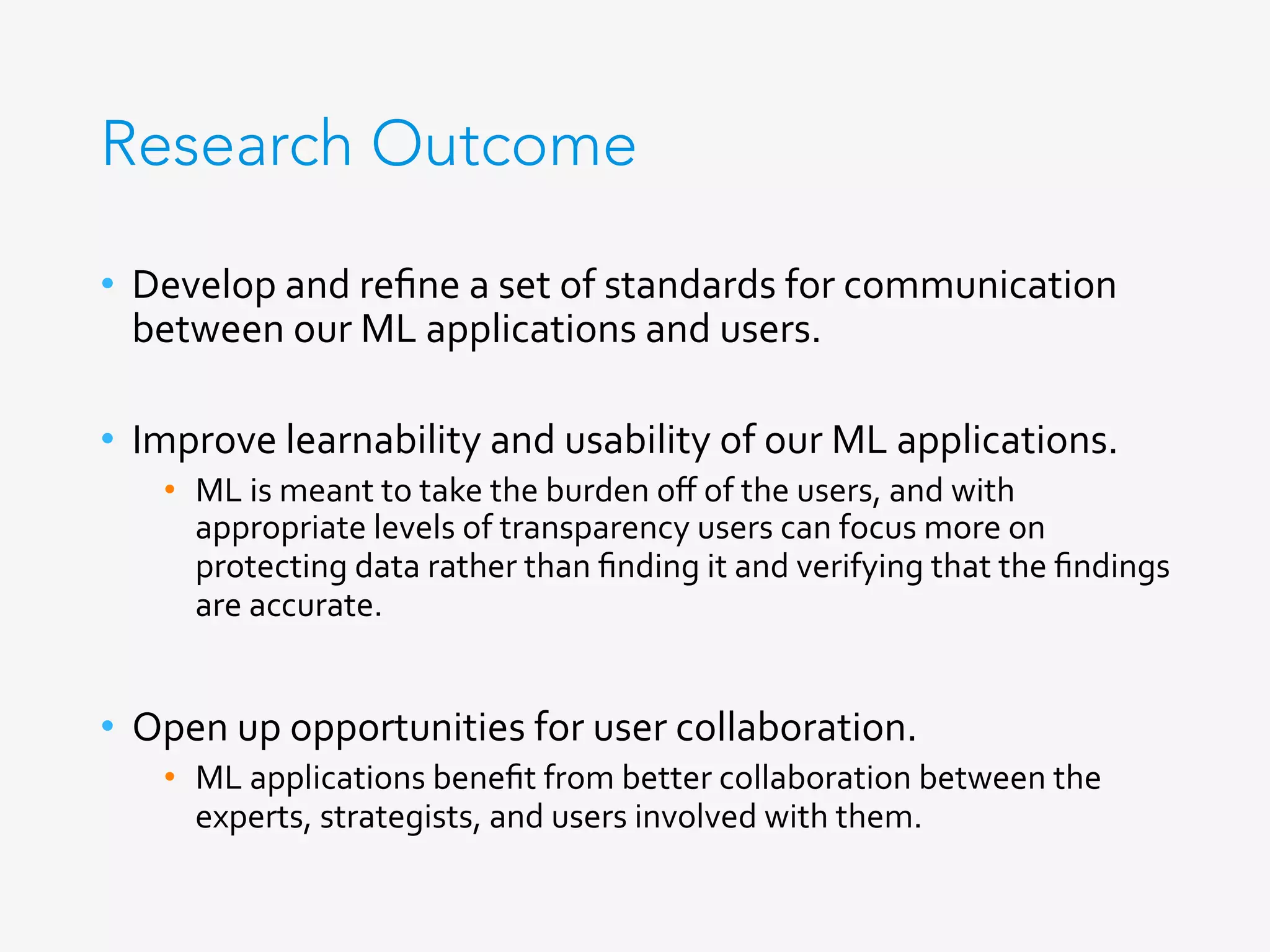 Research Outcome
•  Develop	and	reﬁne	a	set	of	standards	for	communication	
between	our	ML	applications	and	users.	
•  Improve	learnability	and	usability	of	our	ML	applications.	
•  ML	is	meant	to	take	the	burden	oﬀ	of	the	users,	and	with	
appropriate	levels	of	transparency	users	can	focus	more	on	
protecting	data	rather	than	ﬁnding	it	and	verifying	that	the	ﬁndings	
are	accurate.	
•  Open	up	opportunities	for	user	collaboration.	
•  ML	applications	beneﬁt	from	better	collaboration	between	the	
experts,	strategists,	and	users	involved	with	them.	
	
 