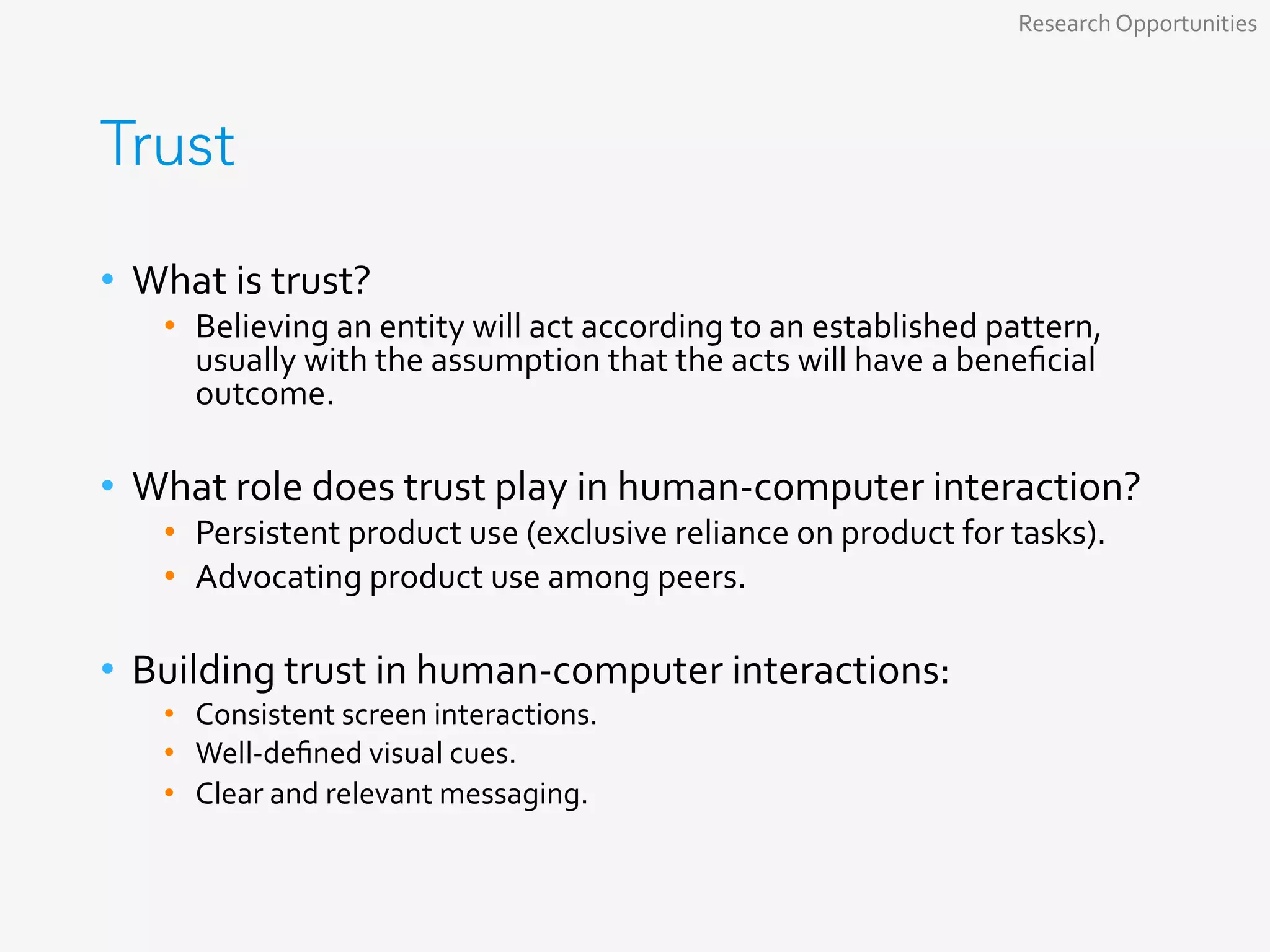 Trust
•  What	is	trust?	
•  Believing	an	entity	will	act	according	to	an	established	pattern,	
usually	with	the	assumption	that	the	acts	will	have	a	beneﬁcial	
outcome.	
	
•  What	role	does	trust	play	in	human-computer	interaction?	
•  Persistent	product	use	(exclusive	reliance	on	product	for	tasks).	
•  Advocating	product	use	among	peers.	
	
•  Building	trust	in	human-computer	interactions:	
•  Consistent	screen	interactions.	
•  Well-deﬁned	visual	cues.	
•  Clear	and	relevant	messaging.	
Research	Opportunities	
 