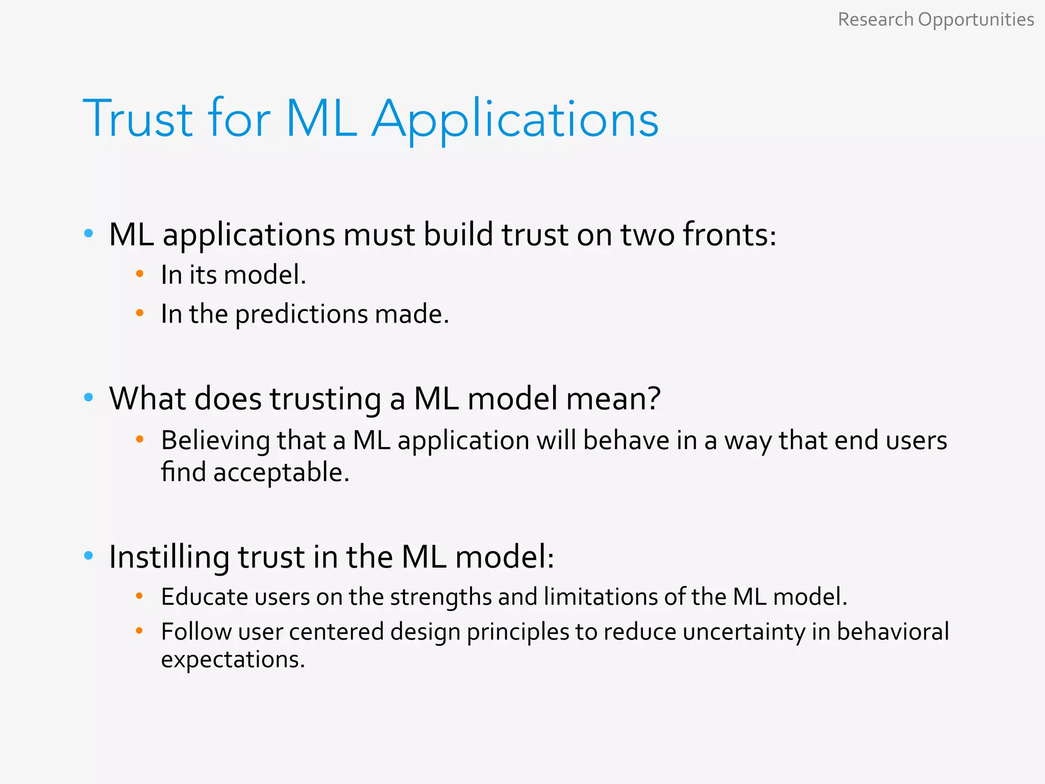 Trust for ML Applications
•  ML	applications	must	build	trust	on	two	fronts:	
•  In	its	model.	
•  In	the	predictions	made.	
	
•  What	does	trusting	a	ML	model	mean?	
•  Believing	that	a	ML	application	will	behave	in	a	way	that	end	users	
ﬁnd	acceptable.	
	
•  Instilling	trust	in	the	ML	model:	
•  Educate	users	on	the	strengths	and	limitations	of	the	ML	model.	
•  Follow	user	centered	design	principles	to	reduce	uncertainty	in	behavioral	
expectations.	
Research	Opportunities	
 