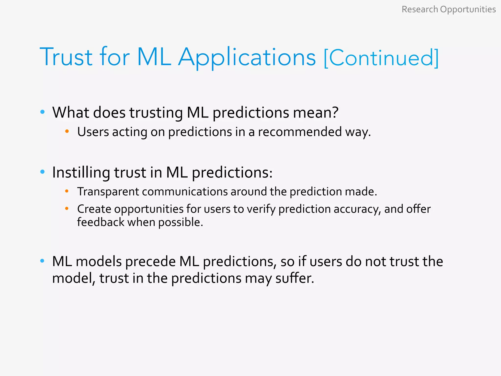 Trust for ML Applications [Continued]
•  What	does	trusting	ML	predictions	mean?	
•  Users	acting	on	predictions	in	a	recommended	way.	
	
•  Instilling	trust	in	ML	predictions:	
•  Transparent	communications	around	the	prediction	made.	
•  Create	opportunities	for	users	to	verify	prediction	accuracy,	and	oﬀer	
feedback	when	possible.	
•  ML	models	precede	ML	predictions,	so	if	users	do	not	trust	the	
model,	trust	in	the	predictions	may	suﬀer.	
Research	Opportunities	
 