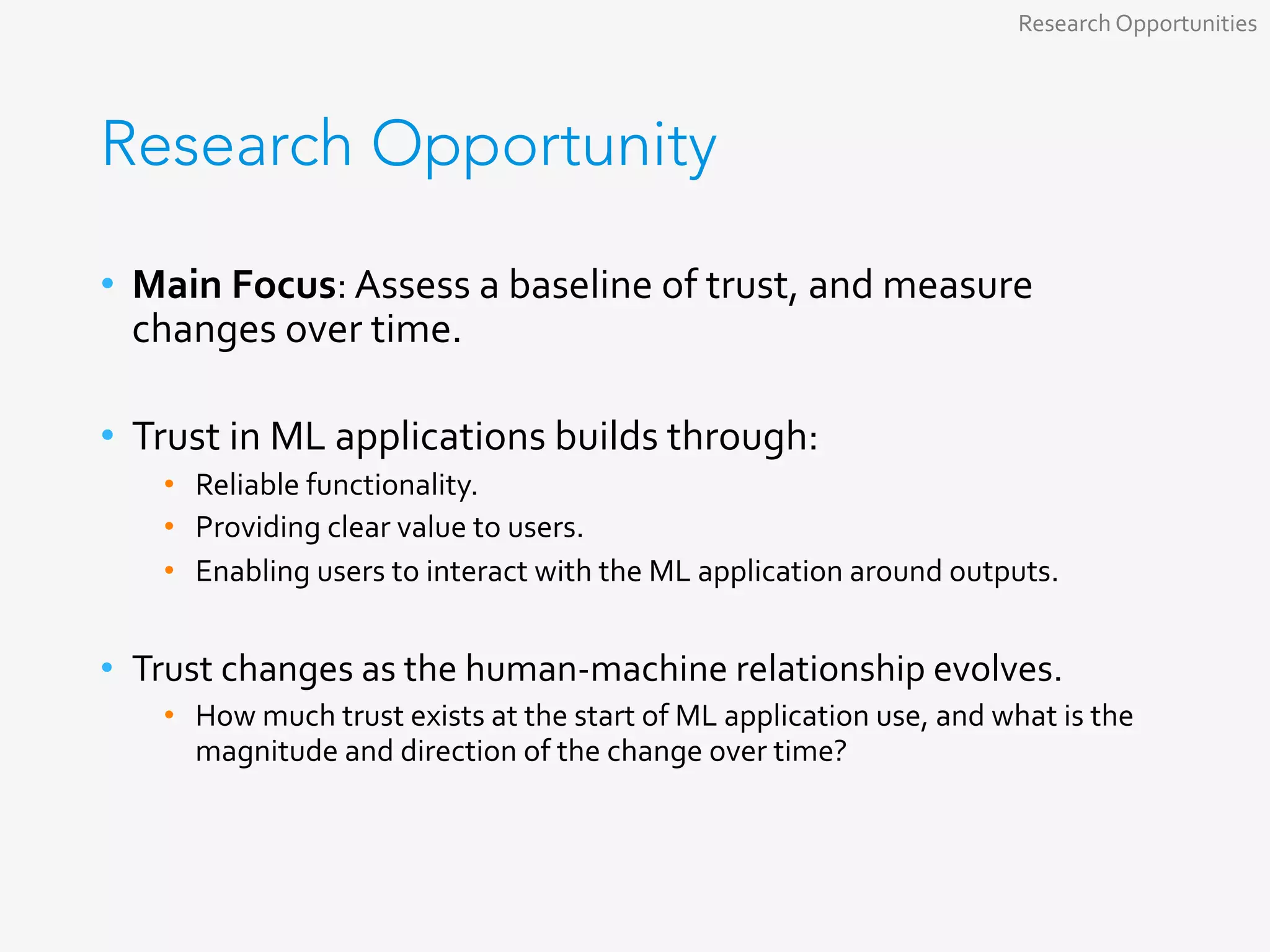 Research Opportunity
•  Main	Focus:	Assess	a	baseline	of	trust,	and	measure	
changes	over	time.	
	
•  Trust	in	ML	applications	builds	through:	
•  Reliable	functionality.	
•  Providing	clear	value	to	users.	
•  Enabling	users	to	interact	with	the	ML	application	around	outputs.	
•  Trust	changes	as	the	human-machine	relationship	evolves.	
•  How	much	trust	exists	at	the	start	of	ML	application	use,	and	what	is	the	
magnitude	and	direction	of	the	change	over	time?	
Research	Opportunities	
 