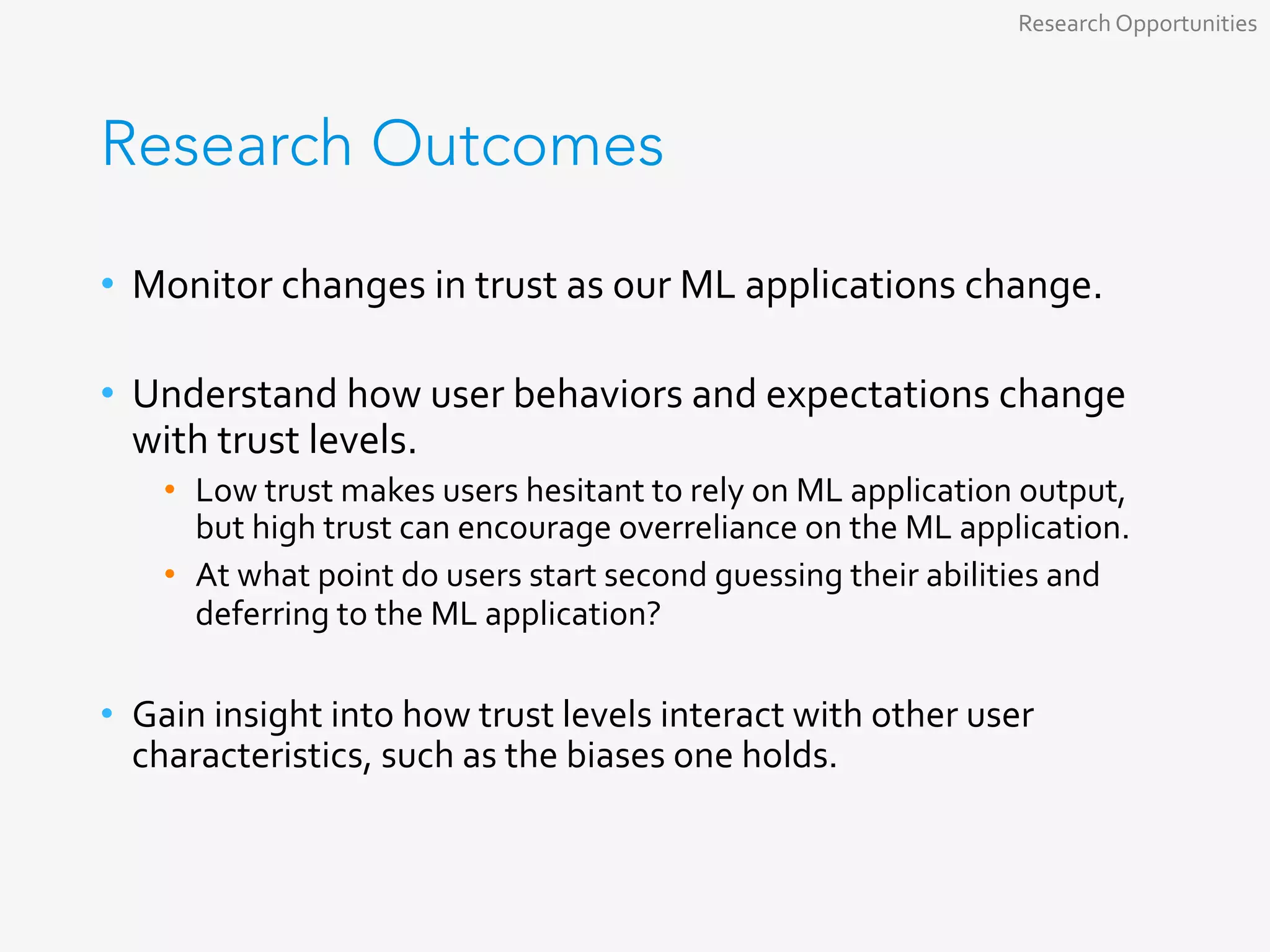 Research Outcomes
•  Monitor	changes	in	trust	as	our	ML	applications	change.	
•  Understand	how	user	behaviors	and	expectations	change	
with	trust	levels.	
•  Low	trust	makes	users	hesitant	to	rely	on	ML	application	output,	
but	high	trust	can	encourage	overreliance	on	the	ML	application.	
•  At	what	point	do	users	start	second	guessing	their	abilities	and	
deferring	to	the	ML	application?	
•  Gain	insight	into	how	trust	levels	interact	with	other	user	
characteristics,	such	as	the	biases	one	holds.	
Research	Opportunities	
 