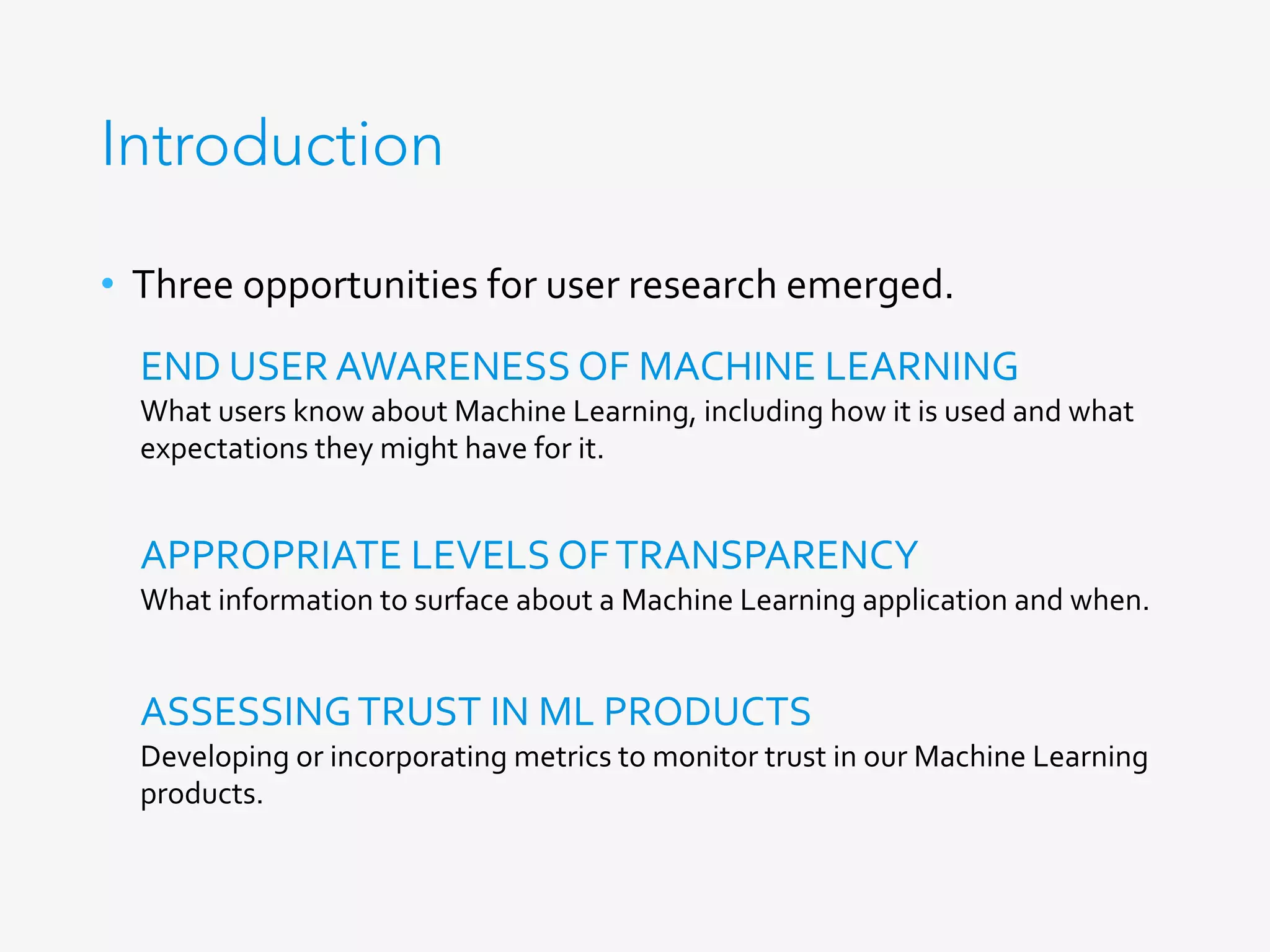 Introduction
•  Three	opportunities	for	user	research	emerged.	
END	USER	AWARENESS	OF	MACHINE	LEARNING	
What	users	know	about	Machine	Learning,	including	how	it	is	used	and	what	
expectations	they	might	have	for	it.	
APPROPRIATE	LEVELS	OF	TRANSPARENCY	
What	information	to	surface	about	a	Machine	Learning	application	and	when.	
ASSESSING	TRUST	IN	ML	PRODUCTS	
Developing	or	incorporating	metrics	to	monitor	trust	in	our	Machine	Learning	
products.	
 