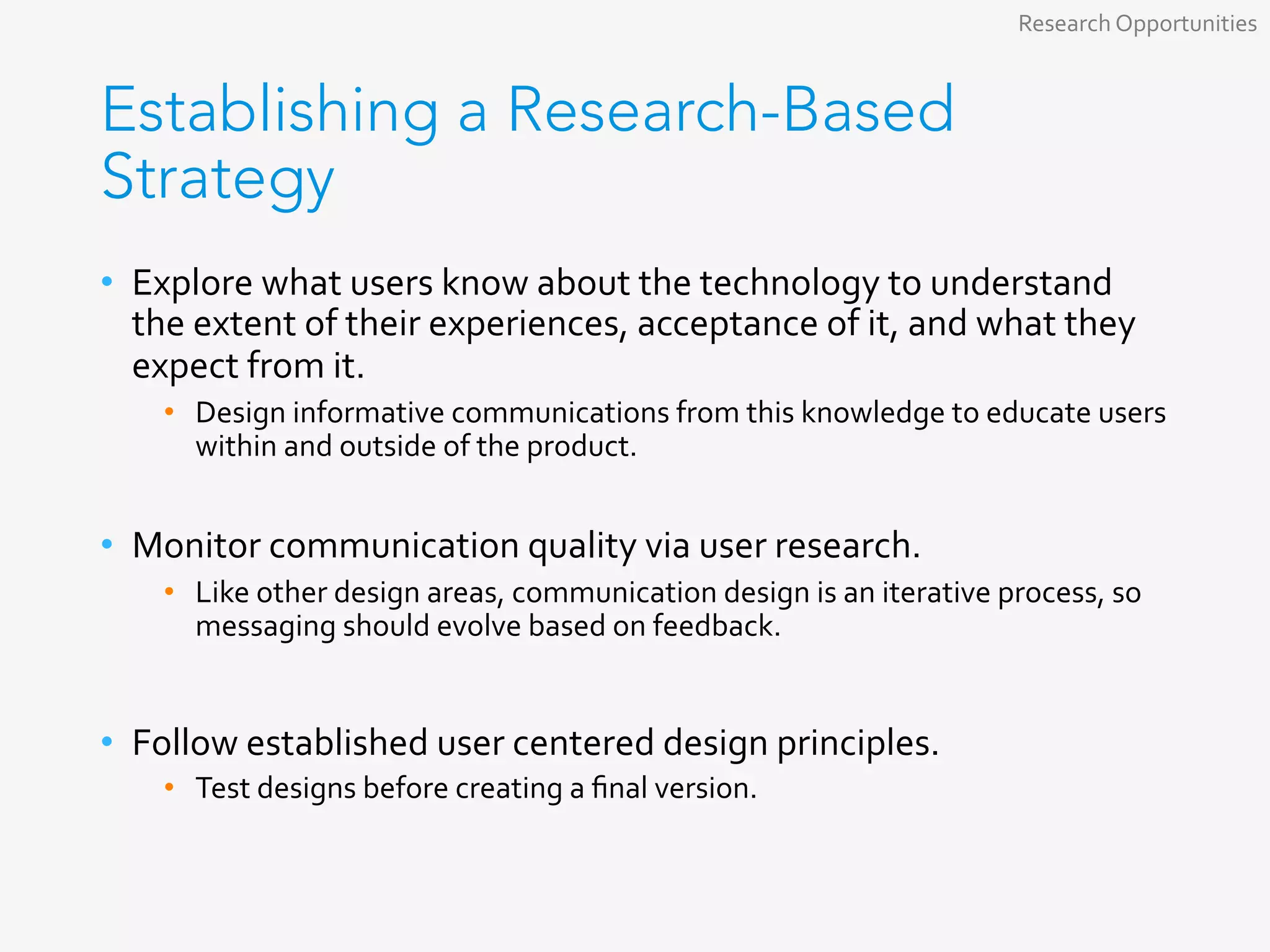 Establishing a Research-Based
Strategy
•  Explore	what	users	know	about	the	technology	to	understand	
the	extent	of	their	experiences,	acceptance	of	it,	and	what	they	
expect	from	it.	
•  Design	informative	communications	from	this	knowledge	to	educate	users	
within	and	outside	of	the	product.		
•  Monitor	communication	quality	via	user	research.	
•  Like	other	design	areas,	communication	design	is	an	iterative	process,	so	
messaging	should	evolve	based	on	feedback.	
•  Follow	established	user	centered	design	principles.	
•  Test	designs	before	creating	a	ﬁnal	version.	
Research	Opportunities	
 