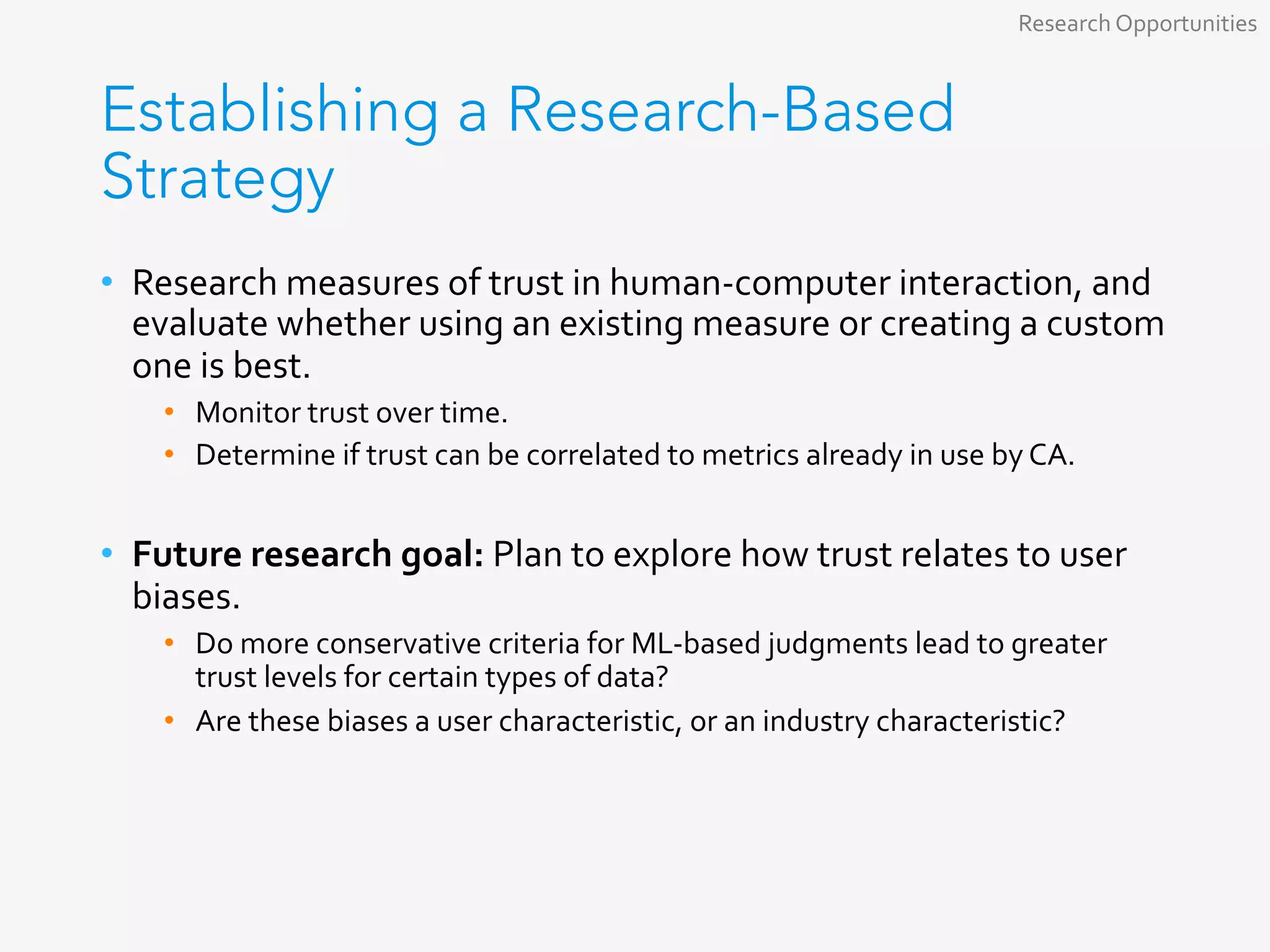 Establishing a Research-Based
Strategy
•  Research	measures	of	trust	in	human-computer	interaction,	and	
evaluate	whether	using	an	existing	measure	or	creating	a	custom	
one	is	best.	
•  Monitor	trust	over	time.	
•  Determine	if	trust	can	be	correlated	to	metrics	already	in	use	by	CA.	
•  Future	research	goal:	Plan	to	explore	how	trust	relates	to	user	
biases.	
•  Do	more	conservative	criteria	for	ML-based	judgments	lead	to	greater	
trust	levels	for	certain	types	of	data?	
•  Are	these	biases	a	user	characteristic,	or	an	industry	characteristic?	
	
Research	Opportunities	
 