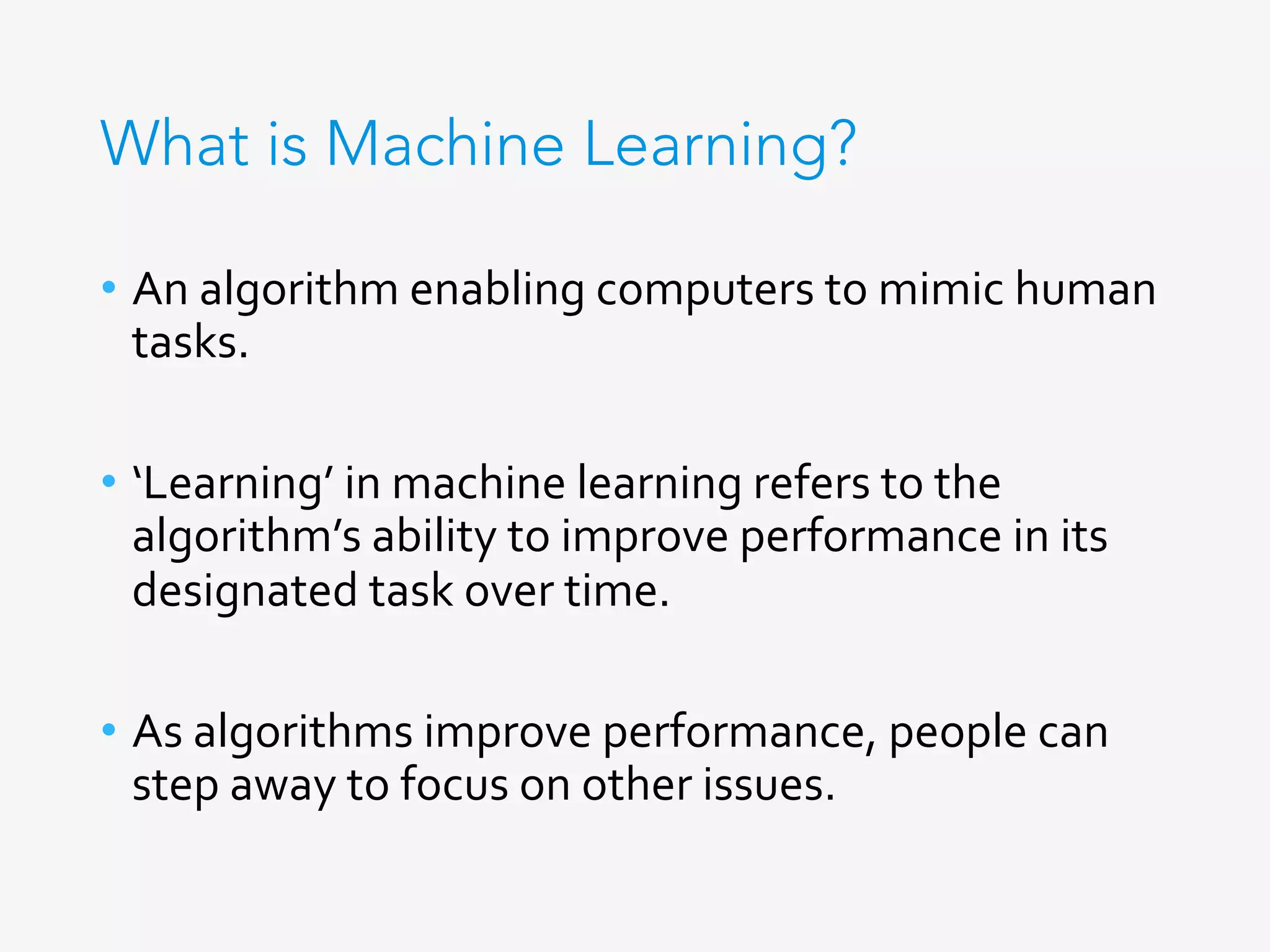 What is Machine Learning?
•  An	algorithm	enabling	computers	to	mimic	human	
tasks.	
	
•  ‘Learning’	in	machine	learning	refers	to	the	
algorithm’s	ability	to	improve	performance	in	its	
designated	task	over	time.	
•  As	algorithms	improve	performance,	people	can	
step	away	to	focus	on	other	issues.	
 