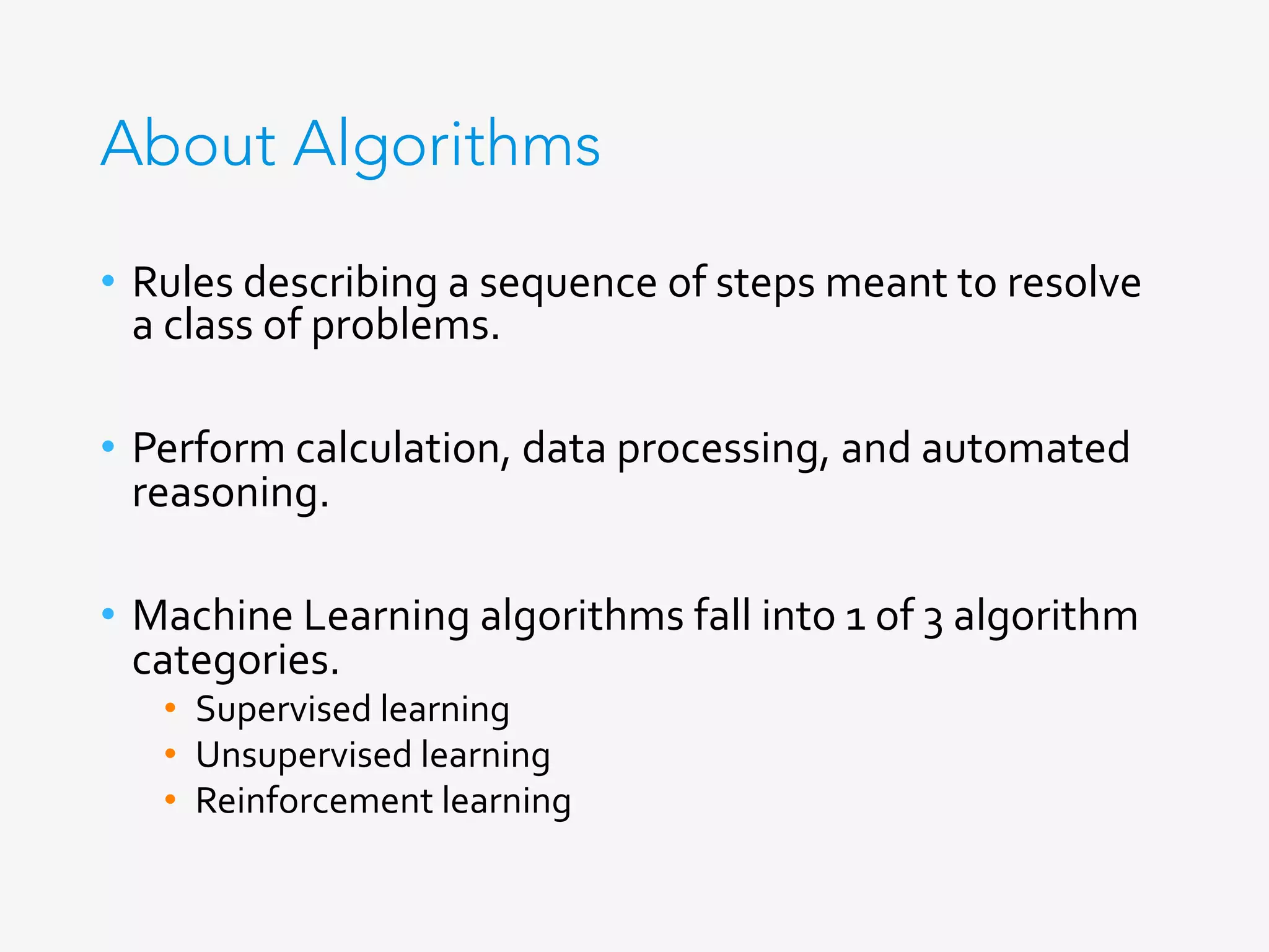 About Algorithms
•  Rules	describing	a	sequence	of	steps	meant	to	resolve	
a	class	of	problems.	
	
•  Perform	calculation,	data	processing,	and	automated	
reasoning.	
•  Machine	Learning	algorithms	fall	into	1	of	3	algorithm	
categories.	
•  Supervised	learning	
•  Unsupervised	learning	
•  Reinforcement	learning	
	
 