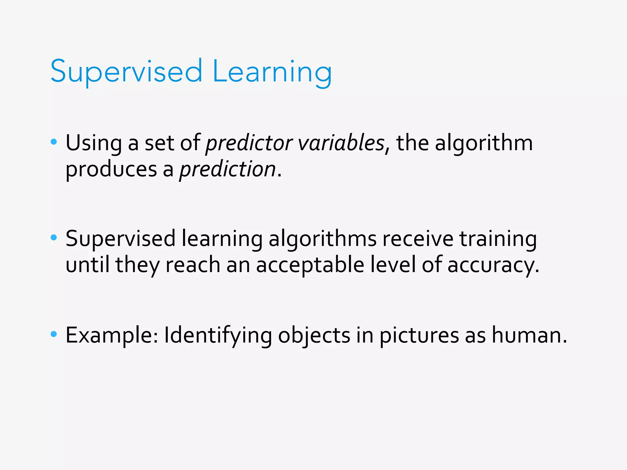 Supervised Learning
•  Using	a	set	of	predictor	variables,	the	algorithm	
produces	a	prediction.	
•  Supervised	learning	algorithms	receive	training	
until	they	reach	an	acceptable	level	of	accuracy.	
•  Example:	Identifying	objects	in	pictures	as	human.	
	
 