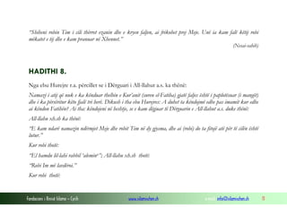 Fondacioni i Rinisë Islame — Cyrih www.islamischen.ch e-mail: info@islamischen.ch 11
“Shiheni robin Tim i cili thërret ezanin dhe e kryen faljen, ai frikohet prej Meje. Unë ia kam falë këtij robi
mëkatet e tij dhe e kam pranuar në Xhennet.”
(Nesai-sahih)
HADITHI 8.
Nga ebu Hurejre r.a. përcillet se i Dërguari i All-llahut a.s. ka thënë:
Namazi i atij që nuk e ka kënduar thelbin e Kur’anit (suren el-Fatiha) gjatë faljes është i paplotësuar (i mangët)
dhe i ka përsëritur këto fjalë tri herë. Dikush i tha ebu Hurejres: A duhet ta këndojmë edhe pas imamit kur edhe
ai këndon Fatihën? Ai tha: këndojeni në heshtje, se e kam dëgjuar të Dërguarin e All-llahut a.s. duke thënë:
All-llahu xh.sh ka thënë:
“E kam ndarë namazin ndërmjet Meje dhe robit Tim në dy gjysma, dhe ai (robi) do ta fitojë atë për të cilën është
lutur.”
Kur robi thotë:
“El hamdu lil-lahi rabbil ‘aleminv”; All-llahu xh.sh thotë:
“Robi Im më lavdëroi.”
Kur robi thotë:
 