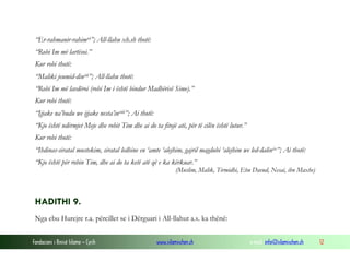 Fondacioni i Rinisë Islame — Cyrih www.islamischen.ch e-mail: info@islamischen.ch 12
“Er-rahmanir-rahimvi”; All-llahu xh.sh thotë:
“Robi Im më lartësoi.”
Kur robi thotë:
“Maliki jeumid-dinvii”; All-llahu thotë:
“Robi Im më lavdëroi (robi Im i është bindur Madhërisë Sime).”
Kur robi thotë:
“Ijjake na’budu we ijjake nesta’inviii”; Ai thotë:
“Kjo është ndërmjet Meje dhe robit Tim dhe ai do ta fitojë atë, për të cilën është lutur.”
Kur robi thotë:
“Ihdinas-siratal mustekim, siratal ledhine en ‘amte ‘alejhim, gajril magdubi ‘alejhim we led-dalinix”; Ai thotë:
“Kjo është për robin Tim, dhe ai do ta ketë atë që e ka kërkuar.”
(Muslim, Malik, Tirmidhi, Ebu Davud, Nesai, ibn Maxhe)
HADITHI 9.
Nga ebu Hurejre r.a. përcillet se i Dërguari i All-llahut a.s. ka thënë:
 