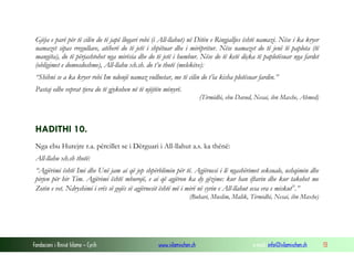 Fondacioni i Rinisë Islame — Cyrih www.islamischen.ch e-mail: info@islamischen.ch 13
Gjëja e parë për të cilën do të japë llogari robi (i All-llahut) në Ditën e Ringjalljes është namazi. Nëse i ka kryer
namazet sipas rregullave, atëherë do të jetë i shpëtuar dhe i mirëpritur. Nëse namazet do të jenë të paplota (të
mangëta), do të përjashtohet nga mirësia dhe do të jetë i humbur. Nëse do të ketë diçka të paplotësuar nga fardet
(obligimet e domosdoshme), All-llahu xh.sh. do t’u thotë (melekëve):
“Shihni se a ka kryer robi Im ndonjë namaz vullnetar, me të cilin do t’ia kisha plotësuar fardin.”
Pastaj edhe veprat tjera do të gjykohen në të njëjtën mënyrë.
(Tirmidhi, ebu Davud, Nesai, ibn Maxhe, Ahmed)
HADITHI 10.
Nga ebu Hurejre r.a. përcillet se i Dërguari i All-llahut a.s. ka thënë:
All-llahu xh.sh thotë:
“Agjërimi është Imi dhe Unë jam ai që jep shpërblimin për të. Agjëruesi i lë ngashërimet seksuale, ushqimin dhe
pirjen për hir Tim. Agjërimi është mburojë, e ai që agjëron ka dy gëzime: kur han iftarin dhe kur takohet me
Zotin e vet. Ndryshimi i erës së gojës së agjëruesit është më i mirë në syrin e All-llahut sesa era e miskutx
.”
(Buhari, Muslim, Malik, Tirmidhi, Nesai, ibn Maxhe)
 