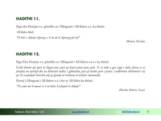 Fondacioni i Rinisë Islame — Cyrih www.islamischen.ch e-mail: info@islamischen.ch 14
HADITHI 11.
Nga ebu Hurejre r.a. përcillet se i Dërguari i All-llahut a.s. ka thënë:
All-llahu thotë:
“O biri i Ademit shpenzo, e Unë do të shpenzoj për ty!”
(Buhari, Muslim)
HADITHI 12.
Nga Ebu Hurejre r.a. përcillet se i Dërguari i All-llahut s.a.v.s ka thënë:
Është thirrur një njeri në llogari prej atyre që kanë jetuar para jush. Te ai nuk u gjet asgjë e mirë, përveç se ai
përzihej me njerëzit dhe ua lehtësonte hallet, e gjithashtu, pasi që kishte qenë i pasur, i urdhëronte shërbetorët e tij
që t’ia vazhdojnë borxhin atij që gjendej në rrethana të vështira ekonomike.
Pastaj (i Dërguari i All-llahut a.s.) tha se All-llahu ka thënë:
“Ne jemi më të çmuar se ti në këtë. Lëshojeni të shkojë!”
(Muslim, Buhari, Nesai)
 