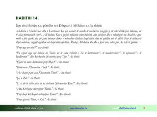 Fondacioni i Rinisë Islame — Cyrih www.islamischen.ch e-mail: info@islamischen.ch 16
HADITHI 14.
Nga ebu Hurejre r.a. përcillet se i Dërguari i All-llahut a.s. ka thënë:
All-llahu i Madhëruar dhe i Lartësuar ka një numër të madh të melekëve (engjëjve), të cilët kërkojnë tubime, në
të cilat përmendet emri i All-llahut. Kur e gjejnë tubimin (mexhlisin), ata afrohen dhe i mbulojnë me krahët e tyre
rreth e për qark ata që janë tubuar duke e mbushur kështu hapësirën deri në qiellin më të afërt. Kur të tubuarit
shpërndahen, engjëjt ngrihen në hapësirën qiellore. Pastaj All-llahu xh.sh. i pyet ata, edhe pse Ai i di të gjitha:
“Prej nga po vini?” ata thonë:
“Po vijmë nga një tubim në Tokë, në të cilin robërit e Tu të lartësoninxi
, të madhëroninxii
, të njësoninxiii
, të
lavdëroninxiv
dhe kërkonin (të mirën) prej Teje.” Ai thotë:
“Çfarë të mire kërkonin prej Meje?” Ata thonë:
“Kërkonin Xhennetin Tënd.” Ai thotë:
“A e kanë parë ata Xhennetin Tim?” Ata thonë:
“Jo, o Zot.” Ai thotë:
“E si do të ishte nëse do ta shihnin Xhennetin Tim?” Ata thonë:
“Ata kërkojnë mbrojtjen Tënde.” Ai thotë:
“Prej kujt kërkojnë mbrojtjen Time?” Ata thonë:
“Prej zjarrit Tënd, o Zot.” Ai thotë:
 