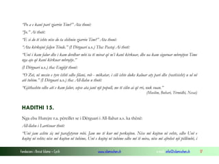 Fondacioni i Rinisë Islame — Cyrih www.islamischen.ch e-mail: info@islamischen.ch 17
“Po a e kanë parë zjarrin Tim?” Ata thonë:
“Jo.” Ai thotë:
“E si do të ishte nëse do ta shihnin zjarrin Tim?” Ata thonë:
“Ata kërkojnë faljen Tënde.” (I Dërguari a.s.) Tha: Pastaj Ai thotë:
“Unë i kam falur dhe i kam derdhur mbi ta të mirat që m’i kanë kërkuar, dhe ua kam siguruar mbrojtjen Time
nga ajo që kanë kërkuar mbrojtje.”
(I Dërguari a.s.) tha: Engjëjt thonë:
“O Zot, në mesin e tyre është edhe filani, rob - mëkatar, i cili ishte duke kaluar aty pari dhe (rastësisht) u ul në
atë tubim.” (I Dërguari a.s.) tha: All-llahu u thotë:
“Gjithashtu edhe atë e kam falur, sepse ata janë një popull, me të cilin ai që rri, nuk vuan.”
(Muslim, Buhari, Tirmidhi, Nesai)
HADITHI 15.
Nga ebu Hurejre r.a. përcillet se i Dërguari i All-llahut a.s. ka thënë:
All-llahu i Lartësuar thotë:
“Unë jam ashtu siç më parafytyron robi. Jam me të kur më perkujton. Nëse më kujton në vehte, edhe Unë e
kujtoj në vehte; nëse më kujton në tubime, Unë e kujtoj në tubime edhe më të mira, nëse më afrohet një pëllëmbë, i
 