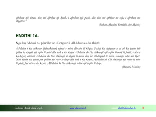 Fondacioni i Rinisë Islame — Cyrih www.islamischen.ch e-mail: info@islamischen.ch 18
afrohem një krah, nëse më afrohet një krah, i afrohem një pash, dhe nëse më afrohet me ecje, i afrohem me
shpejtësi.”
(Buhari, Muslim, Tirmidhi, ibn Maxhe)
HADITHI 16.
Nga ibn Abbasi r.a. përcillet se i Dërguari i All-llahut a.s. ka thënë:
All-llahu i ka shkruar (përcaktuar) veprat e mira dhe ato të këqia. Pastaj ka spjeguar se ai që ka pasur për
qëllim ta kryejë një vepër të mirë dhe nuk e ka kryer All-llahu do t’ia shkruajë një vepër të mirë të plotë, e nëse e
ka kryer, atëherë All-llahu do t’ia shkruajë si dhjetë të mira deri në shtatëqind të mira, e madje edhe më tepër.
Nëse njeriu ka pasur për qëllim një vepër të keqe dhe nuk e ka kryer, All-llahu do t’ia shkruajë një vepër të mirë
të plotë, por nëse e ka kryer, All-llahu do t’ia shkruajë vetëm një vepër të keqe.
(Buhari, Muslim)
 