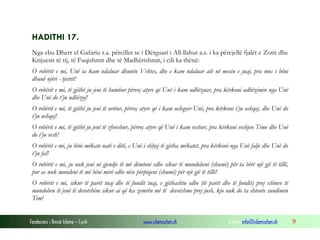 Fondacioni i Rinisë Islame — Cyrih www.islamischen.ch e-mail: info@islamischen.ch 19
HADITHI 17.
Nga ebu Dherr el Gafariu r.a. përcillet se i Dërguari i All-llahut a.s. i ka përcjellë fjalët e Zotit dhe
Krijuesit të tij, të Fuqishmit dhe të Madhërishmit, i cili ka thënë:
O robërit e mi, Unë ia kam ndaluar dhunën Vehtes, dhe e kam ndaluar atë në mesin e juaj, pra mos i bëni
dhunë njëri - tjetrit!
O robërit e mi, të gjithë ju jeni të humbur përveç atyre që Unë i kam udhëzuar, pra kërkoni udhëzimin nga Unë
dhe Unë do t’ju udhëzoj!
O robërit e mi, të gjithë ju jeni të uritur, përveç atyre që i kam ushqyer Unë, pra kërkoni t’ju ushqej, dhe Unë do
t’ju ushqej!
O robërit e mi, të gjithë ju jeni të zhveshur, përveç atyre që Unë i kam veshur, pra kërkoni veshjen Time dhe Unë
do t’ju vesh!
O robërit e mi, ju bëni mëkate natë e ditë, e Unë i shlyej të gjitha mëkatet, pra kërkoni nga Unë falje dhe Unë do
t’ju fal!
O robërit e mi, ju nuk jeni në gjendje të më dëmtoni edhe sikur të mundoheni (shumë) për ta bërë një gjë të tillë,
por as nuk mundeni të më bëni mirë edhe nëse përpiqeni (shumë) për një gjë të tillë!
O robërit e mi, sikur të parët tuaj dhe të fundit tuaj, e gjithashtu edhe (të parët dhe të fundit) prej xhinve të
mundohen të jenë të devotshëm sikur ai që ka zemrën më të devotshme prej jush, kjo nuk do ta shtonte sundimin
Tim!
 