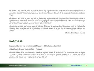 Fondacioni i Rinisë Islame — Cyrih www.islamischen.ch e-mail: info@islamischen.ch 20
O robërit e mi, sikur të parët tuaj dhe të fundit tuaj e gjithashtu edhe (të parët dhe të fundit) prej xhinve të
mundohen të jenë të prishur sikur ai, që ka zemrën më të prishur, kjo nuk do ta mungonte (pakësonte) sundimin
Tim!
O robërit e mi, sikur të parët tuaj dhe të fundit tuaj, e gjithashtu edhe (të parët dhe të fundit) prej xhinve të
ngriheni në një vend dhe të më luteni, Unë do t’i përgjigjem lutjes të çdonjërit prej jush, e kjo nuk do ta pakësojë
atë që kam Unë, as aq (ujë) sa mund të merr gjilpëra prej detit!
O robërit e mi, këto janë veprat tuaja, të cilat tek Unë janë të ruajtura dhe të llogaritura, e për to Unë do t’ju
shpërblej. Pra, ai që gjen mirë le ta falënderojë All-llahun, ndërsa ai që gjen keq le të mos e fajësojë askë pos ve-
tveten!
(Muslim, Tirmidhi, ibn Maxhe)
HADITHI 18.
Nga ebu Hurejre r.a. përcillet se i Dërguari i All-llahut a.s. ka thënë:
All-llahu xh.sh. do të thotë në Ditën e Gjykimit:
O biri i Ademit, Unë rash i sëmurë, e ti nuk më vizitove! Njeriu do të thotë: O Zot, si mundem unë të të vizitoj
Ty, kur Ti je Zoti i botërave? All-llahu do të thotë: A nuk e dije se një ndër robërit e mi ra i sëmurë, e ti nuk e
vizitove? Dije pra, se nëse e vizitoje do të më gjeje tek ai!
 