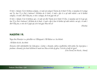 Fondacioni i Rinisë Islame — Cyrih www.islamischen.ch e-mail: info@islamischen.ch 21
O biri i Ademit, Unë të kërkova ushqim, e ti nuk më ushqeve! Njeriu do të thotë: O Zot, si mundem të të ushqej
unë Ty, kur Ti je Zoti i botërave? All-llahu do t’i thotë: A nuk e dije ti se një ndër robërit e mi të kërkoi
ushqim, e ti nuk i dhe? Dije pra, se nëse e ushqeje, do të më gjeje tek ai!
O biri i Ademit, Unë të kërkova ujë, e ti nuk më dhe! Njeriu do të thotë: O Zot, si mundem unë të të jap ujë,
kur Ti je Zoti i botërave? All-llahu do të thotë: A nuk e dije ti kur të kërkoi një ndër robërit e mi ujë, e ti nuk i
dhe? Dije pra, se nëse do t’i jepje ujë, do të më gjeje Mua tek ai!
(Muslim)
HADITHI 19.
Nga ebu Hurejre r.a. përcillet se i Dërguari i All-llahut a.s. ka thënë:
All-llahu xh.sh. ka thënë:
Krenaria është mbështjellësi Im (rida-pjesa e lartme e ihramit), ndërsa madhështia është petku Im (izar-pjesa e
poshtme e ihramit), pra kush dëshiron të matet me Mua në këto dy gjëra, Unë do ta hedh në zjarr!
(Ebu Davud, ibn Maxhe, Ahmed)
 