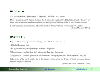 Fondacioni i Rinisë Islame — Cyrih www.islamischen.ch e-mail: info@islamischen.ch 22
HADITHI 20.
Nga ebu Hurejre r.a. përcillet se i Dërguari i All-llahut a.s. ka thënë:
Dyert e Xhennetit janë të hapura të hënave dhe të enjteve, dhe secilit rob të All-llahut, i cili nuk i ka bërë All-
llahut shok (në adhurim) do t’i falen mëkatet, përveç atij që i është hidhëruar vëllait të vet. Për ta do të thuhet:
Vonoheni (faljen e mëkateve) derisa të pajtohen, vonoheni derisa të pajtohen, vonoheni derisa të pajtohen!
(Muslim, Malik, ebu Davud)
HADITHI 21.
Nga ebu Hurejre r.a. përcillet se i Dërguari i All-llahut a.s. ka thënë:
All-llahu i Lartësuar thotë:
“Do të jem armik ndaj tri lloje njerëzish në Ditën e Ringjalljes:
Ndaj njeriut që e ka dhënë fjalën duke u betuar në Mua, dhe e ka thyer atë;
Ndaj njeriut që e ka shitur njeriun e lirë dhe fitimin e ka shpenzuar (dmth e ka robëruar njeriun e lirë), dhe
Ndaj njeriut që ka marrë punëtor dhe ia ka caktuar rrogën, ndërsa pas kryerjes së punës nuk ia ka paguar
punëtorit atë që e ka merituar.”
(Buhari, ibn Maxhe, Ahmed ibn Hanbel)
 