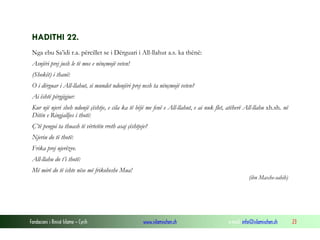 Fondacioni i Rinisë Islame — Cyrih www.islamischen.ch e-mail: info@islamischen.ch 23
HADITHI 22.
Nga ebu Sa’idi r.a. përcillet se i Dërguari i All-llahut a.s. ka thënë:
Asnjëri prej jush le të mos e nënçmojë veten!
(Shokët) i thanë:
O i dërguar i All-llahut, si mundet ndonjëri prej nesh ta nënçmojë veten?
Ai është përgjigjur:
Kur një njeri sheh ndonjë çështje, e cila ka të bëjë me fenë e All-llahut, e ai nuk flet, atëherë All-llahu xh.sh. në
Ditën e Ringjalljes i thotë:
Ç’të pengoi ta thuash të vërtetën rreth asaj çështjeje?
Njeriu do të thotë:
Frika prej njerëzve.
All-llahu do t’i thotë:
Më mirë do të ishte nëse më frikoheshe Mua!
(ibn Maxhe-sahih)
 