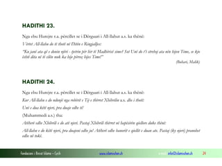 Fondacioni i Rinisë Islame — Cyrih www.islamischen.ch e-mail: info@islamischen.ch 24
HADITHI 23.
Nga ebu Hurejre r.a. përcillet se i Dërguari i All-llahut a.s. ka thënë:
Vërtet All-llahu do të thotë në Ditën e Ringjalljes:
“Ku janë ata që e donin njëri - tjetrin për hir të Madhërisë sime? Sot Unë do t’i strehoj ata nën hijen Time, se kjo
është dita në të cilën nuk ka hije përveç hijes Time!”
(Buhari, Malik)
HADITHI 24.
Nga ebu Hurejre r.a. përcillet se i Dërguari i All-llahut a.s. ka thënë:
Kur All-llahu e do ndonjë nga robërit e Tij e thërret Xhibrilin a.s. dhe i thotë:
Unë e dua këtë njeri, pra duaje edhe ti!
(Muhammedi a.s.) tha:
Atëherë edhe Xhibrili e do atë njeri. Pastaj Xhibrili thërret në hapësirën qiellore duke thënë:
All-llahu e do këtë njeri, pra duajeni edhe ju! Atëherë edhe banorët e qiellit e duan ate. Pastaj (ky njeri) pranohet
edhe në tokë.
 
