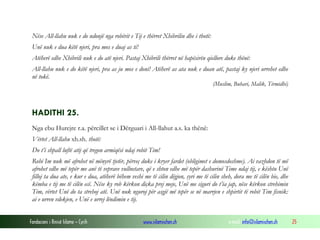 Fondacioni i Rinisë Islame — Cyrih www.islamischen.ch e-mail: info@islamischen.ch 25
Nëse All-llahu nuk e do ndonjë nga robërit e Tij e thërret Xhibrilin dhe i thotë:
Unë nuk e dua këtë njeri, pra mos e duaj as ti!
Atëherë edhe Xhibrili nuk e do atë njeri. Pastaj Xhibrili thërret në hapësirën qiellore duke thënë:
All-llahu nuk e do këtë njeri, pra as ju mos e doni! Atëherë as ata nuk e duan atë, pastaj ky njeri urrehet edhe
në tokë.
(Muslim, Buhari, Malik, Tirmidhi)
HADITHI 25.
Nga ebu Hurejre r.a. përcillet se i Dërguari i All-llahut a.s. ka thënë:
Vërtet All-llahu xh.sh. thotë:
Do t’i shpall luftë atij që tregon armiqësi ndaj robit Tim!
Robi Im nuk më afrohet në mënyrë tjetër, përveç duke i kryer fardet (obligimet e domosdoshme). Ai vazhdon të më
afrohet edhe më tepër me anë të veprave vullnetare, që e shton edhe më tepër dashurinë Time ndaj tij, e kështu Unë
filloj ta dua ate, e kur e dua, atëherë bëhem veshi me të cilin dëgjon, syri me të cilin sheh, dora me të cilën bie, dhe
këmba e tij me të cilën ecë. Nëse ky rob kërkon diçka prej meje, Unë me siguri do t’ia jap, nëse kërkon strehimin
Tim, vërtet Unë do ta strehoj atë. Unë nuk nguroj për asgjë më tepër se në marrjen e shpirtit të robit Tim fisnik:
ai e urren vdekjen, e Unë e urrej lëndimin e tij.
 