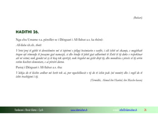 Fondacioni i Rinisë Islame — Cyrih www.islamischen.ch e-mail: info@islamischen.ch 26
(Buhari)
HADITHI 26.
Nga ebu Umame r.a. përcillet se i Dërguari i All-llahut a.s. ka thënë:
All-llahu xh.sh. thotë:
Vërtet prej të gjithë të devotshmëve më së tepërmi e pëlqej besimtarin e varfër, i cili është në skamje, e megjithatë
tregon një vëmendje të posaçme gjat namazit, si dhe bindje të plotë gjat adhurimit të Zotit të tij duke e respektuar
atë në vetmi; nuk gjendet në sy të keq tek njerëzit, nuk tregohet me gisht drejt tij, dhe mundësia e jetesës së tij arrin
vetëm kushtet elementare, e ai përsëri duron.
Pastaj i Dërguari i All-llahut a.s. tha:
Vdekja do të kishte ardhur më herët tek ai, por ngushëlluesit e tij do të ishin pak (në numër) dhe i vogël do të
ishte trashëgimi i tij.
(Tirmidhi, Ahmed ibn Hanbel, ibn Maxhe-hasen)
 