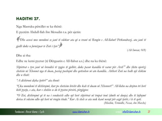 Fondacioni i Rinisë Islame — Cyrih www.islamischen.ch e-mail: info@islamischen.ch 27
HADITHI 27.
Nga Masruku përcillet se ka thënë:
E pyetëm Abdull-llah ibn Mesudin r.a. për ajetin:
“Dhe assesi mos mendoni se janë të vdekur ata që u vranë në Rrugën e All-llahut! Përkundrazi, ata janë të
gjallë duke u furnizuar te Zoti i tyre”
(Ali Imran; 169)
Dhe ai tha:
Edhe ne kemi pyetur (të Dërguarin e All-llahut a.s.) dhe na ka thënë:
Shpirtrat e tyre janë në brendësi të zogjve të gjelbër, duke pasur kandila të varur për Arshxv
dhe (këto njerëz)
shetisin në Xhennet nga të duan, pastaj pushojnë dhe qetësohen në ato kandila. Atëherë Zoti ua hedh një shikim
dhe u thotë:
“A dëshironi diçka tjetër?” ata thonë:
“Çka mundemi të dëshirojmë, kur po shetisim lirisht dhe kah të duam në Xhennet?” All-llahu ua drejton tri herë
këtë pyetje, e ata, kur e shohin se do të pyeten përsëri, përgjigjen:
“O Zot, dëshirojmë që të na i vendosësh edhe një herë shpirtrat në trupat tonë (dmth në dunja) dhe të luftojmë
derisa të vdesim edhe një herë në rrugën tënde.” Kur Ai sheh se ata nuk kanë nevojë për asgjë tjetër, i le të qetë.
(Muslim, Tirmidhi, Nesai, ibn Maxhe)
 