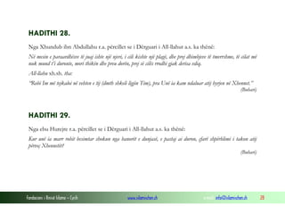 Fondacioni i Rinisë Islame — Cyrih www.islamischen.ch e-mail: info@islamischen.ch 28
HADITHI 28.
Nga Xhundub ibn Abdullahu r.a. përcillet se i Dërguari i All-llahut a.s. ka thënë:
Në mesin e paraardhësve të juaj ishte një njeri, i cili kishte një plagë, dhe prej dhimbjeve të tmerrshme, të cilat më
nuk mund t’i duronte, mori thikën dhe preu dorën, prej së cilës rrodhi gjak derisa vdiq.
All-llahu xh.sh. tha:
“Robi Im më tejkaloi në vehten e tij (dmth shkeli ligjin Tim), pra Unë ia kam ndaluar atij hyrjen në Xhennet.”
(Buhari)
HADITHI 29.
Nga ebu Hurejre r.a. përcillet se i Dërguari i All-llahut a.s. ka thënë:
Kur unë ia marr robit besimtar shokun nga banorët e dunjasë, e pastaj ai duron, çfarë shpërblimi i takon atij
përveç Xhennetit?
(Buhari)
 