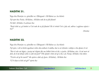 Fondacioni i Rinisë Islame — Cyrih www.islamischen.ch e-mail: info@islamischen.ch 30
HADITHI 31.
Nga ebu Hurejre r.s. përcillet se i Dërguari i All-llahut a.s. ka thënë:
Një njeri tha: Pasha All-llahun, All-llahu nuk do ta falë filanin!
Në këtë All-llahu i Lartësuar tha:
“Kush është ai, që betohet se Unë nuk do ta fal filanin? Me të vërtetë Unë e fala atë, ndërsa i asgjësova veprat e
tua!”
(Muslim)
HADITHI 32.
Nga ebu Hurejre r.a. përcillet se i Dërguari i All-llahut a.s. ka thënë:
Një njeri, i cili ia kishte ngarkuar vehtes disa mëkate të mëdha, kur ra në shtratin e vdekjes u tha djemve të vet:
“Kur të vdes më digjni, e pastaj më shtypni dhe ma hidhni hirin në det, se pasha All-llahun, nëse Ai më merr në
dorë, do të më dënojë ashtu si askë më parë!” Dhe djemtë e bënë atë që u tha i ati. Pastaj All-llahu i tha tokës:
“Nxirre atë që ke marrë!” dhe njeriu u duk aty (para All-llahut). All-llahu tha:
“Ç’të shtyu ta bësh atë gjë?” njeriu tha:
 