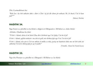 Fondacioni i Rinisë Islame — Cyrih www.islamischen.ch e-mail: info@islamischen.ch 32
Dhe i Lartmadhëruari tha:
“Robi Im e ka bërë mëkatin duke e ditur se Zoti i tij fal dhe dënon për mëkatet. Bë ç’të duash, Unë të kam
falë!”xvi
(Buhari, Muslim)
HADITHI 34.
Nga Enesi r.a. përcillet se ka thënë: e dëgjova të Dërguarin e All-llahut a.s. duke thënë:
All-llahu i Madhëruar ka thënë:
“O biri i Ademit, derisa të më lutesh Mua dhe të kërkosh nga Unë (falje), Unë do të fal!
O biri i Ademit, qofshin mëkatet e tua deri në qiell, nëse kërkon falje nga Unë, Unë do të fal!
O biri i Ademit, nëse vjen te Unë me mëkate të mëdha sa toka, pastaj më drejtohesh duke mos më bërë shok (në
adhurim) Unë do të dhuroj falje po aq të madhe!”
(Tirmidhi, Ahmed ibn Hanbel-hasen)
HADITHI 35.
Nga ebu Hurejre r.a. përcillet se i Dërguari i All-llahut a.s. ka thënë:
 