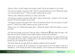 Fondacioni i Rinisë Islame — Cyrih www.islamischen.ch e-mail: info@islamischen.ch 34
“Shkoni te Nuhu, se ai është i dërguari i parë banorëve të tokës!” dhe kur do të shkojnë te ai, do t’u thotë:
“Unë nuk jam në gjendje ta bëj një gjë të tillë.” Dhe do ta përmendë kërkesën që ia bëri All-llahut për një gjë,
rreth së cilës nuk kishte njohurixvii
. Nuhu do të ndihet i turpëruar dhe do t’u thotë:
“Shkoni te miku i Mëshiruesit, (Ibrahimi a.s.)!” ndërsa ai do t’u thotë:
“Unë nuk jam në gjendje ta bëj një gjë të tillë, shkoni te Musai, robi dhe Fjala e All-llahut, të cilit ia ka dhënë
Tewratin.” Por kur do të shkojnë te ai, do t’u thotë:
“Unë nuk jam në gjendje ta bëj një gjë të tillë.” Dhe do t’ua përmendë rastin kur e ka vrarë një person në vend të
një tjetrixviii
. Kështu ai do të ndihet i turpëruar nga Zoti i tij dhe do t’u thotë:
“Shkoni te Isai, rob i All-llahut dhe Lajmëtar, fjala e All-llahut dhe shpirti!” atëherë do të shkojnë te ai, dhe ai
do t’u thotë:
“Unë nuk jam në gjendje ta bëj një gjë të tillë, por shkoni te Muhammedi  (qoftë bekimi dhe paqja e All-
llahut mbi të) të cilit rob All-llahu ia ka falë të gjitha mëkatet, të kaluarat dhe të ardhshmet!”
Atëherë (thotë i Dërguari i All-llahut a.s.) do të vijnë tek unë e unë do të kërkoj leje që të shkoj te Zoti Im. Leja
do të më jepet, dhe unë do të shkoj te All-llahu dhe do t’i bëj sexhde (do të përulem). All-llahu do të më lë ashtu
një kohë, aq sa do të dëshirojë dhe do të më thotë:
“Çoje kokën. Kërko dhe do të jepet, flit dhe do të dëgjohesh, ndërmjetëso dhe do të pranohet!”
Pastaj unë do ta çoj kokën dhe do ta falënderoj në një mënyrë nderuese që do të ma mësojë Ai, dhe do të
ndërmjetësoj, e Ai do të më japë (një numër të caktuar njerëzish), e unë do t’i pranoj ata në Xhennet. Pastaj do të
 