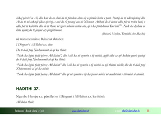 Fondacioni i Rinisë Islame — Cyrih www.islamischen.ch e-mail: info@islamischen.ch 35
shkoj përsëri te Ai, dhe kur do ta shoh do të përulem ahtu siç u përula herën e parë. Pastaj do të ndërmjetësoj dhe
Ai do të mi caktojë (disa njerëz), e unë do t’i pranoj ata në Xhennet. Atëherë do të lutem edhe për të tretën herë, e
edhe për të katërtën dhe do të them: në zjarr mbesin vetëm ata, që i ka përshkruar Kur’anixix
. Nuk ka dyshim se
këto njerëz do të jetojnë aty përgjithmonë.
(Buhari, Muslim, Tirmidhi, ibn Maxhe)
në transmetimin e Buhariut shtohet:
I Dërguari i All-llahut a.s. tha:
Do të dalë prej Xhehennemit ai që ka thënë:
“Nuk ka hyjni tjetër përveç All-llahut”, dhe i cili ka në zemrën e tij mirësi, qoftë edhe sa një kokërr gruri: pastaj
do të dalë prej Xhehennemit ai që ka thënë:
“Nuk ka hyjni tjetër përveç All-llahut” dhe i cili ka në zemrën e tij mirësi sa një thërmi mielli; dhe do të dalë prej
Xhehennemit ai që ka thënë:
“Nuk ka hyjni tjetër perveç All-llahut” dhe që në zemrën e tij ka pasur mirësi në madhësinë e thërmisë së atomit.
HADITHI 37.
Nga ebu Hurejre r.a. përcillet se i Dërguari i All-llahut a.s. ka thënë:
All-llahu thotë:
 