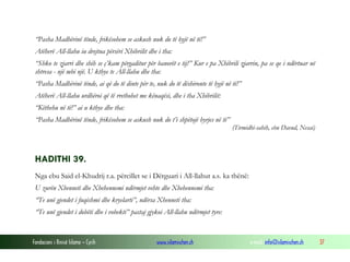 Fondacioni i Rinisë Islame — Cyrih www.islamischen.ch e-mail: info@islamischen.ch 37
“Pasha Madhërinë tënde, frikësohem se askush nuk do të hyjë në të!”
Atëherë All-llahu iu drejtua përsëri Xhibrilit dhe i tha:
“Shko te zjarri dhe shih se ç’kam përgaditur për banorët e tij!” Kur e pa Xhibrili zjarrin, pa se qe i ndërtuar në
shtresa - një mbi një. U kthye te All-llahu dhe tha:
“Pasha Madhërinë tënde, ai që do të dinte për te, nuk do të dëshironte të hyjë në të!”
Atëherë All-llahu urdhëroi që të rrethohet me kënaqësi, dhe i tha Xhibrilit:
“Këthehu në të!” ai u kthye dhe tha:
“Pasha Madhërinë tënde, frikësohem se askush nuk do t’i shpëtojë hyrjes në të”
(Tirmidhi-sahih, ebu Davud, Nesai)
HADITHI 39.
Nga ebu Said el-Khudrij r.a. përcillet se i Dërguari i All-llahut a.s. ka thënë:
U zurën Xhenneti dhe Xhehennemi ndërmjet vehte dhe Xhehennemi tha:
“Te unë gjendet i fuqishmi dhe kryelarti”, ndërsa Xhenneti tha:
“Te unë gjendet i dobëti dhe i vobekti” pastaj gjykoi All-llahu ndërmjet tyre:
 