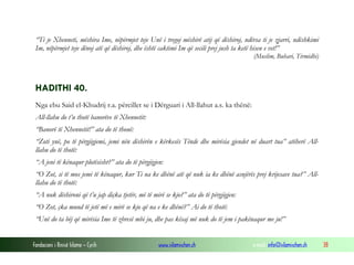 Fondacioni i Rinisë Islame — Cyrih www.islamischen.ch e-mail: info@islamischen.ch 38
“Ti je Xhenneti, mëshira Ime, nëpërmjet teje Unë i tregoj mëshirë atij që dëshiroj, ndërsa ti je zjarri, ndëshkimi
Im, nëpërmjet teje dënoj atë që dëshiroj, dhe është caktimi Im që secili prej jush ta ketë hisen e vet!”
(Muslim, Buhari, Tirmidhi)
HADITHI 40.
Nga ebu Said el-Khudrij r.a. përcillet se i Dërguari i All-llahut a.s. ka thënë:
All-llahu do t’u thotë banorëve të Xhennetit:
“Banorë të Xhennetit!” ata do të thonë:
“Zoti ynë, po të përgjigjemi, jemi nën dëshirën e kërkesës Tënde dhe mirësia gjendet në duart tua” atëherë All-
llahu do të thotë:
“A jeni të kënaqur plotësisht?” ata do të përgjigjen:
“O Zot, si të mos jemi të kënaqur, kur Ti na ke dhënë atë që nuk ia ke dhënë asnjërës prej krijesave tua?” All-
llahu do të thotë:
“A nuk dëshironi që t’u jap diçka tjetër, më të mirë se kjo?” ata do të përgjigjen:
“O Zot, çka mund të jetë më e mirë se kjo që na e ke dhënë?” Ai do të thotë:
“Unë do ta bëj që mirësia Ime të zbresë mbi ju, dhe pas kësaj më nuk do të jem i pakënaqur me ju!”
 