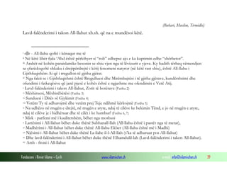 Fondacioni i Rinisë Islame — Cyrih www.islamischen.ch e-mail: info@islamischen.ch 39
(Buhari, Muslim, Tirmidhi)
Lavd-falënderimi i takon All-llahut xh.sh. që na e mundësoi këtë.
i  - All-llahu qoftë i kënaqur me të
ii Në këtë libër fjala ‘Abd është përkthyer si “rob” edhepse ajo e ka kuptimin edhe “shërbetor”.
iii Arabët në kohën paraislamike besonin se shiu vjen nga të lëvizurit e yjeve. Ky hadith tërheq vëmendjen
se çfarëdoqoftë shkaku i drejtpërdrejtë i këtij fenomeni natyror (në këtë rast shiu), është All-llahu i
Gjithfuqishëm Ai që i rregullon të gjitha gjërat.
iv Nga fakti se i Gjithfuqishmi është Rregulluesi dhe Mirëmbajtësi i të gjitha gjërave, kundërshtimi dhe
ofendimi i fatkeqësive që janë pjesë e kohës është e ngjashme me ofendimin e Vetë Atij.
v Lavd-falënderimi i takon All-llahut, Zotit të botërave (Fatiha 2)
vi Mëshiruesi, Mëshirëbërësi (Fatiha 3)
vii Sunduesi i Ditës së Gjykimit (Fatiha 4)
viii Vetëm Ty të adhurojmë dhe vetëm prej Teje ndihmë kërkojmë (Fatiha 5)
ix Na udhëzo në rrugën e drejtë, në rrugën e atyre, ndaj të cilëve ke bekimin Tënd, e jo në rrugën e atyre,
ndaj të cilëve je i hidhëruar dhe të cilët i ke humbur! (Fatiha 6, 7)
x Misk - parfemi më i kualitetshëm, bëhet nga moshusi
xi Lartësimi i All-llahut bëhet duke thënë Subhanall-llah (All-llahu është i pastër nga të metat),
xii Madhërimi i All-llahut bëhet duke thënë All-llahu Ekber (All-llahu është më i Madhi)
xiii Njësimi i All-llahut bëhet duke thënë La ilahe il-l-All-llah (s’ka të adhuruar pos All-llahut)
xiv Dhe lavd-falënderimi i All-llahut bëhet duke thënë Elhamdulil-lah (Lavd-falënderimi i takon All-llahut).
xv Arsh - froni i All-llahut
 