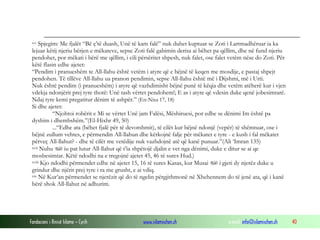 Fondacioni i Rinisë Islame — Cyrih www.islamischen.ch e-mail: info@islamischen.ch 40
xvi Spjegim: Me fjalët “Bë ç’të duash, Unë të kam falë” nuk duhet kuptuar se Zoti i Lartmadhëruar ia ka
lejuar këtij njeriu bërjen e mëkateve, sepse Zoti falë gabimin derisa ai bëhet pa qëllim, dhe në fund njeriu
pendohet, por mëkati i bërë me qëllim, i cili përsëritet shpesh, nuk falet, ose falet vetëm nëse do Zoti. Për
këtë flasin edhe ajetet:
“Pendim i pranueshëm te All-llahu është vetëm i atyre që e bëjnë të keqen me mosdije, e pastaj shpejt
pendohen. Të tillëve All-llahu ua pranon pendimin, sepse All-llahu është më i Dijshmi, më i Urti.
Nuk është pendim (i pranueshëm) i atyre që vazhdimisht bëjnë punë të këqia dhe vetëm atëherë kur i vjen
vdekja ndonjërit prej tyre thotë: Unë tash vërtet pendohem!; E as i atyre që vdesin duke qenë jobesimtarë.
Ndaj tyre kemi pregatitur dënim të ashpër.” (En-Nisa 17, 18)
Si dhe ajetet:
“Njohtoi robërit e Mi se vërtet Unë jam Falësi, Mëshiruesi, por edhe se dënimi Im është pa
dyshim i dhembshëm.”(El-Hixhr 49, 50)
...“Edhe ata (bëhet fjalë për të devotshmit), të cilët kur bëjnë ndonjë (vepër) të shëmtuar, ose i
bëjnë zullum vehtes, e përmendin All-llahun dhe kërkojnë falje për mëkatet e tyre - e kush i fal mëkatet
përveç All-llahut? - dhe të cilët me vetëdije nuk vazhdojnë atë që kanë punuar.”(Ali ‘Imran 135)
xvii Nuhu  iu pat lutur All-llahut që t’ia shpëtojë djalin e vet nga dënimi, duke e ditur se ai qe
mosbesimtar. Këtë ndodhi na e tregojnë ajetet 45, 46 të sures Hud.)
xviii Kjo ndodhi përmendet edhe në ajetet 15, 16 të sures Kasas, kur Musai  i gjeti dy njerëz duke u
grindur dhe njërit prej tyre i ra me grusht, e ai vdiq.
xix Në Kur’an përmendet se njerëzit që do të ngelin përgjithmonë në Xhehennem do të jenë ata, që i kanë
bërë shok All-llahut në adhurim.
 