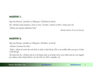 Fondacioni i Rinisë Islame — Cyrih www.islamischen.ch e-mail: info@islamischen.ch 6
HADITHI 1.
Nga ebu Hurejre i
përcillet se i Dërguari i All-llahut ka thënë:
Kur All-llahu vendosi krijimin, u betua në veten e Tij duke e shkruar në librin e shtruar para Tij:
“Mëshira Ime tejkalon hidhërimin Tim!”
(Muslim, Buhari, Nesa’i, ibn Maxhe)
HADITHI 2.
Nga ebu Hurejre përcillet se i Dërguari i All-llahut ka thënë:
All-llahu i Lartësuar ka thënë:
“Djali i Ademit më mohoi dhe nuk kishte të drejtë ta bëjë këtë gjë. Dhe ai më mallkoi duke mos pasur të drejtë
ta bëjë këtë gjë.
Më mohoi kur tha: All-llahu nuk do të më krijojë ashtu siç më krijoi herën e parë (dmth nuk do të më ringjallë
pas vdekjes), ndërsa krijimi fillestar i tij nuk është më i lehtë se ringjallja e tij.
 