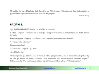 Fondacioni i Rinisë Islame — Cyrih www.islamischen.ch e-mail: info@islamischen.ch 7
Më mallkoi kur tha: All-llahu ka djalë, kurse Unë jam Një, Strehim i Përhershëm, nuk kam lindur (dikë), e as
që jam i lindur (nga dikush) dhe askush Mua nuk më përngjan!”
(Buhari, Nesai)
HADITHI 3.
Nga Zaid ibn Halid al Xhuhani r.a. përcillet se ka thënë:
Na priu i Dërguari i All-llahut a.s. në namazin e mëngjesit në vendin e quajtur Hudejbije, ku kishte rënë shi
tërë natën.
Kur e kryem faljen, i Dërguari i All-llahut a.s. na u drejtua të pranishmëve duke na thënë:
“A e dini se ç’tha Zoti juaj?”
Të pranishmit thamë:
“All-llahu dhe i Dërguari i tij e dinë.”
Ai (All-llahu) tha:
“Këtë mëngjes një nga robëritii
e Mi u bë besimtar, ndërsa një nga robërit e Mi u bë mosbesimtar. Ai që tha: “Ky
shi është nga mëshira dhe fuqia e All-llahut” u bë besimtar në Mua, ndërsa mohues i (adhurimit të) yjeveiii
;
Ndërsa ai që tha: “Na zbriti shi prej këtij ose atij ylli” më mohoi Mua, ndërsa u bë besimtar i yjeve.”
 
