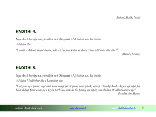 Fondacioni i Rinisë Islame — Cyrih www.islamischen.ch e-mail: info@islamischen.ch 8
(Buhari, Malik, Nesai)
HADITHI 4.
Nga ebu Hurejre r.a. përcillet se i Dërguari i All-llahut a.s. ka thënë:
All-llahu tha:
“Djemtë e Ademit shajnë kohën, ndërsa Unë jam koha, në dorën Time është nata dhe dita.”iv
(Buhari, Muslim)
HADITHI 5.
Nga ebu Hurejre r.a. përcillet se i Dërguari i All-llahut a.s. ka thënë:
All-llahu Madhështor dhe i Lartësuar tha:
“Unë jam aq i pasur, saqë nuk kam nevojë për të pasur aleat (shok, ortak). Prandaj kush e kryen një vepër për
hir të dikujt tjetër ashtu siç e kryen për Mua, nuk do t’ia pranoj atë vepër, e as shokun (të adhuruarin) e tij!”
(Muslim, ibn Maxhe)
 