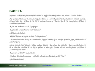 Fondacioni i Rinisë Islame — Cyrih www.islamischen.ch e-mail: info@islamischen.ch 9
HADITHI 6.
Nga ebu Hurejre r.a përcillet se ka thënë: E dëgjova të Dërguarin e All-llahut a.s. duke thënë:
Prej njerëzve të parë ndaj të cilëve do të shpallet dënimi në Ditën e Gjykimit do të jetë dëshmori (shehidi, martiri).
Ai do të sillet dhe All-llahu do t’ia bëjë të njohura të mirat që i ka bërë dhe do t’ia pranojë ato. (All-llahu i
Madhëruar) do t’i thotë:
“Çfarë bëre me këto?” Ai do t’i përgjigjet:
“Luftova për hir Tënd deri sa rashë dëshmor.”
(All-llahu) do t’i thotë:
“Gënjen! Luftove që të tjerët të thonë: Është guximtar!”
Dhe vërtet ashtu ishte. Pastaj do t’u urdhërohet (engjëjve të rreptë) që ta tërheqin zvarrë me fytyrë përtokë derisa të
hidhet në zjarr.
Njeriu tjetër do të jetë dijetari, i cili ka studiuar dijeninë, e ka mësuar dhe gjithashtu e ka lexuar Kur’anin. Ai
do të sillet dhe All-llahu do t’ia bëjë të njohura të mirat që i ka bërë, dhe ato do t’ia pranojë. (All-llahu i
Madhëruar) do të thotë:
“Çfarë bëre me këto?” Ai do të thotë:
“Studiova diturinë dhe e mësova, e gjithashtu edhe e lexova Kur’anin për hir Tënd.”
All-llahu do t’i thotë:
 