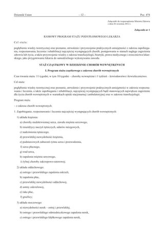 Dziennik Ustaw	 – 12 – 	 Poz. 474
﻿
Załączniki do rozporządzenia Ministra Zdrowia
z dnia 26 września 2012 r.
Załącznik nr 1
RAMOWY PROGRAM STAŻU PODYPLOMOWEGO LEKARZA
Cel stażu:
pogłębienie wiedzy teoretycznej oraz poznanie, utrwalenie i przyswojenie praktycznych umiejętności z zakresu zapobiega-
nia, rozpoznawania, leczenia i rehabilitacji najczęściej występujących chorób, postępowania w stanach nagłego zagrożenia
zdrowia lub życia, a także przyswojenie wiedzy z zakresu transfuzjologii, bioetyki, prawa medycznego i orzecznictwa lekar-
skiego, jako przygotowanie lekarza do samodzielnego wykonywania zawodu.
STAŻ CZĄSTKOWY W DZIEDZINIE CHORÓB WEWNĘTRZNYCH 
I. Program stażu cząstkowego z zakresu chorób wewnętrznych
Czas trwania stażu: 11 tygodni, w tym 10 tygodni – choroby wewnętrzne i 1 tydzień – krwiodawstwo i krwiolecznictwo.
Cel stażu:
pogłębienie wiedzy teoretycznej oraz poznanie, utrwalenie i przyswojenie praktycznych umiejętności w zakresie rozpozna-
wania i leczenia, a także zapobiegania i rehabilitacji, najczęściej występujących bądź stanowiących największe zagrożenie
dla życia chorób wewnętrznych w warunkach opieki stacjonarnej i ambulatoryjnej oraz w zakresie transfuzjologii.
Program stażu:
– z zakresu chorób wewnętrznych:
1. Zapobieganie, rozpoznawanie i leczenie najczęściej występujących chorób wewnętrznych:
1) układu krążenia:
a) choroby niedokrwiennej serca, zawału mięśnia sercowego,
b) miażdżycy naczyń tętniczych, udarów mózgowych,
c) nadciśnienia tętniczego,
d) przewlekłej niewydolności krążenia,
e) podstawowych zaburzeń rytmu serca i przewodzenia,
f) serca płucnego,
g) wad serca,
h) zapalenia mięśnia sercowego,
i) żylnej choroby zakrzepowo-zatorowej;
2) układu oddechowego:
a) ostrego i przewlekłego zapalenia oskrzeli,
b) zapalenia płuc,
c) przewlekłej niewydolności oddechowej,
d) astmy oskrzelowej,
e) raka płuc,
f) gruźlicy;
3) układu moczowego:
a) niewydolności nerek – ostrej i przewlekłej,
b) ostrego i przewlekłego odmiedniczkowego zapalenia nerek,
c) ostrego i przewlekłego kłębkowego zapalenia nerek,
www.rcl.gov.pl
 