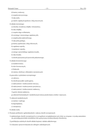 Dziennik Ustaw	 – 13 – 	 Poz. 474
﻿
d) kamicy nerkowej,
e) zespołu nerczycowego,
f) raka nerki,
g) stanów zapalnych pęcherza i dróg moczowych;
4) układu trawiennego:
a) choroby wrzodowej żołądka i dwunastnicy,
b) raka żołądka,
c) zespołu złego wchłaniania,
d) swoistego i nieswoistego zapalenia jelit,
e) zespołu jelita nadwrażliwego,
f) raka jelita grubego,
g) kamicy pęcherzyka i dróg żółciowych,
h) zapalenia wątroby,
i) marskości wątroby,
j) ostrego i przewlekłego zapalenia trzustki,
k) raka trzustki,
l) chorób pasożytniczych przewodu pokarmowego;
5) układu krwiotwórczego:
a) niedokrwistości,
b) skaz krwotocznych,
c) białaczek,
d) ziarnicy złośliwej i chłoniaków nieziarniczych;
6) gruczołów wydzielania wewnętrznego:
a) cukrzycy,
b) chorób przysadki i podwzgórza,
c) nadczynności i niedoczynności tarczycy,
d) nadczynności i niedoczynności przytarczyc,
e) nadczynności i niedoczynności nadnerczy,
f) guzów rdzenia nadnerczy,
g) zaburzeń hormonalnych i metabolicznych okresu przekwitania u kobiet i mężczyzn;
7) zaburzeń metabolicznych:
a) otyłości i nadwagi,
b) hiperlipidemii,
c) osteoporozy;
8) układu ruchu.
2. Poznanie problemów ogólnolekarskich z zakresu chorób wewnętrznych:
1) epidemiologia chorób wewnętrznych ze szczególnym uwzględnieniem tych, które są związane z wysoką umieralnoś-
cią, powodują przewlekłe inwalidztwo lub są przyczyną wysokiej absencji chorobowej;
2) profilaktyka niektórych chorób układu krążenia i układu oddechowego;
3) wskazania i przeciwwskazania do zabiegów endoskopowych;
www.rcl.gov.pl
 