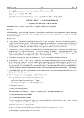 Dziennik Ustaw	 – 15 – 	 Poz. 474
﻿
6) strategię leczenia antyretrowirusowego zakażonych HIV i chorych na AIDS;
7) etyczne i prawne aspekty HIV i AIDS;
8) elementy komunikowania się w relacjach lekarz – pacjent zakażony HIV lub chory na AIDS.
STAŻ CZĄSTKOWY W DZIEDZINIE PEDIATRII 
II. Program stażu cząstkowego z zakresu pediatrii
Czas trwania stażu: 8 tygodni, w tym pediatria – 6 tygodni i neonatologia – 2 tygodnie.
Cel stażu:
pogłębienie wiedzy teoretycznej oraz poznanie, przyswojenie i utrwalenie praktycznych umiejętności z zakresu zapobiega-
nia, rozpoznawania i leczenia chorób wieku dziecięcego oraz zaburzeń rozwojowych u dzieci w warunkach opieki stacjo-
narnej i ambulatoryjnej.
Program stażu:
1. Rozpoznawanie i postępowanie u noworodków w przypadkach wad rozwojowych, zaburzeń oddechowo-krążeniowych,
wrodzonych oraz nabytych zakażeń i posocznicy noworodkowej, ostrych zaburzeń metabolicznych i neurologicznych,
konfliktu serologicznego, choroby krwotocznej noworodków, chorób wymagających niezwłocznej interwencji chirur-
gicznej, dysplazji i zwichnięcia stawów biodrowych, niedoczynności tarczycy i zespołu alkoholowego.
2. Rozpoznawanie i leczenie u niemowląt chorób wywołanych zakażeniami bakteryjnymi i wirusowymi, w tym wirusowego
zapalenia wątroby i AIDS, ostrych biegunek i ich powikłań, biegunek przewlekłych i stanów niedoborowych, chorób
układu oddechowego, niedoczynności tarczycy, dysplazji stawów biodrowych, naglących chorób jamy brzusznej (wgło-
bienie), chorób przebiegających z drgawkami i innych stanów napadowych.
3. Postępowanie diagnostyczne, lecznicze i rehabilitacyjne u dzieci z mózgowym porażeniem dziecięcym.
4. Rozpoznawanie i leczenie u dzieci powyżej 1. roku życia: nieprawidłowości rozwojowych, skutków urazów i zatruć, za-
burzeń świadomości, krwawień z przewodu pokarmowego, nawracających bólów brzucha, nawracających bólów głowy,
chorób wywołanych czynnikami zakaźnymi – w tym chorób zakaźnych wieku dziecięcego, a także zapalenia nerek, cho-
roby reumatycznej, nadciśnienia tętniczego, chorób nowotworowych, niedoborów białkowo-energetycznych i witamino-
wych oraz niedoborów makro- i mikroelementów, chorób atopowych i reakcji anafilaktycznych, chorób z uzależnienia.
5. Poznanie kalendarza szczepień, zasad stosowania szczepionek i surowic, znajomość niepożądanych reakcji poszczepien-
nych i przeciwwskazań do szczepień.
6. Opanowanie wykonywania następujących umiejętności i czynności:
  1) postępowania z noworodkiem bezpośrednio po porodzie:
  a) oceny noworodka na podstawie skali wg Apgar,
  b) testów przesiewowych u noworodka (fenyloketonurii);
  2) resuscytacji noworodka;
  3) oceny dojrzałości noworodka;
  4) rozpoznawania wad wrodzonych u noworodka i postępowania w przypadku ich stwierdzenia;
  5) zasad transportu chorego noworodka;
  6) pielęgnacji i karmienia noworodka;
  7) oceny stanu ogólnego niemowlęcia i dziecka starszego z uwzględnieniem badania otoskopowego i pomiaru ciśnienia
krwi oraz badania w kierunku wad wrodzonych;
  8) zbierania wywiadów od rodziny dziecka;
  9) prowadzenia resuscytacji i udzielania pierwszej pomocy w stanach zagrożenia życia u dzieci;
10) rozpoznawania mózgowego porażenia dziecięcego;
www.rcl.gov.pl
 