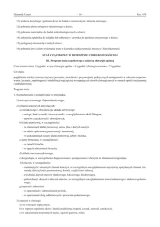 Dziennik Ustaw	 – 16 – 	 Poz. 474
﻿
11) wkłucia dożylnego i pobrania krwi do badań u niemowlęcia i dziecka starszego;
12) pobrania płynu mózgowo-rdzeniowego u dzieci;
13) pobrania materiałów do badań mikrobiologicznych u dzieci;
14) założenia zgłębnika do żołądka lub odbytnicy i cewnika do pęcherza moczowego u dzieci;
15) pielęgnacji niemowląt i małych dzieci;
16) pobrania krwi celem wykonania testu w kierunku niedoczynności tarczycy i fenyloketonurii.
STAŻ CZĄSTKOWY W DZIEDZINIE CHIRURGII OGÓLNEJ 
III. Program stażu cząstkowego z zakresu chirurgii ogólnej
Czas trwania stażu: 8 tygodni, w tym chirurgia ogólna – 6 tygodni i chirurgia urazowa – 2 tygodnie.
Cel stażu:
pogłębienie wiedzy teoretycznej oraz poznanie, utrwalenie i przyswojenie praktycznych umiejętności w zakresie rozpozna-
wania, leczenia, zapobiegania i rehabilitacji najczęściej występujących chorób chirurgicznych w ramach opieki stacjonarnej
i ambulatoryjnej.
Program stażu:
1. Rozpoznawanie i postępowanie w przypadku:
1) wstrząsu urazowego i hipowolemicznego;
2) obrażeń urazowych dotyczących:
a) ośrodkowego i obwodowego układu nerwowego:
– mózgu, kości czaszki i twarzoczaszki, z uwzględnieniem skali Glasgow,
– nerwów czaszkowych i obwodowych,
b) klatki piersiowej, w szczególności:
– w zranieniach klatki piersiowej, serca, płuc i dużych naczyń,
– w odmie opłucnowej pourazowej i samoistnej,
– w uszkodzeniach ściany klatki piersiowej, żeber i mostka,
c) jamy brzusznej, w szczególności:
– w ranach brzucha,
– w tępych obrażeniach brzucha,
d) układu moczowo-płciowego,
e) kręgosłupa, w szczególności diagnozowanie i postępowanie z chorymi ze złamaniem kręgosłupa,
f) kończyn, w szczególności:
– zamkniętych i otwartych złamań kończyn, ze szczególnym uwzględnieniem najczęściej spotykanych złamań, tzn.
nasady dalszej kości promieniowej, kostek, szyjki kości udowej,
– zwichnięć dużych stawów (barkowego, łokciowego, biodrowego),
– podwichnięć, skręceń i stłuczeń stawów, ze szczególnym uwzględnieniem stawu kolanowego i skokowo-golenio-
wego,
g) oparzeń i odmrożeń:
– w oparzeniach i odmrożeniach powłok,
– w oparzeniach dróg oddechowych i przewodu pokarmowego;
3) zakażeń w chirurgii:
a) we wstrząsie septycznym,
b) w ropnym zapaleniu skóry i tkanki podskórnej (ropień, czyrak, zastrzał, zanokcica),
c) w zakażeniach przyrannych (tężec, zgorzel gazowa, róża);
www.rcl.gov.pl
 