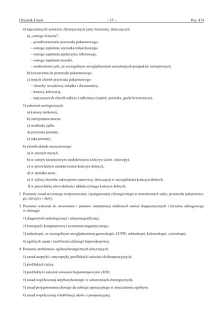 Dziennik Ustaw	 – 17 – 	 Poz. 474
﻿
4) najczęstszych schorzeń chirurgicznych jamy brzusznej, dotyczących:
a) „ostrego brzucha”:
– przedziurawienia przewodu pokarmowego,
– ostrego zapalenia wyrostka robaczkowego,
– ostrego zapalenia pęcherzyka żółciowego,
– ostrego zapalenia trzustki,
– niedrożności jelit, ze szczególnym uwzględnieniem uwięźniętych przepuklin zewnętrznych,
b) krwawienia do przewodu pokarmowego,
c) innych chorób przewodu pokarmowego:
– choroby wrzodowej żołądka i dwunastnicy,
– kamicy żółciowej,
– najczęstszych chorób odbytu i odbytnicy (ropień, przetoka, guzki krwawnicze);
5) schorzeń urologicznych:
a) kamicy nerkowej,
b) zatrzymania moczu,
c) wodniaka jądra,
d) przerostu prostaty,
e) raka prostaty;
6) chorób układu naczyniowego:
a) w urazach naczyń,
b) w ostrym nieurazowym niedokrwieniu kończyn (zator, zakrzepy),
c) w przewlekłym niedokrwieniu kończyn dolnych,
d) w tętniaku aorty,
e) w żylnej chorobie zakrzepowo-zatorowej, dotyczącej w szczególności kończyn dolnych,
f) w przewlekłej niewydolności układu żylnego kończyn dolnych.
2. Poznanie zasad wczesnego rozpoznawania i postępowania chirurgicznego w nowotworach sutka, przewodu pokarmowe-
go, tarczycy i skóry.
3. Poznanie wskazań do stosowania i  podstaw interpretacji niektórych metod diagnostycznych i  leczenia zabiegowego
w chirurgii:
1) diagnostyki radiologicznej i ultrasonograficznej;
2) tomografii komputerowej i rezonansu magnetycznego;
3) endoskopii, ze szczególnym uwzględnieniem gastroskopii, ECPW, rektoskopii, kolonoskopii, cystoskopii;
4) ogólnych zasad i możliwości chirurgii laparoskopowej.
4. Poznanie problemów ogólnochirurgicznych dotyczących:
1) zasad aseptyki i antyseptyki, profilaktyki zakażeń okołooperacyjnych;
2) profilaktyki tężca;
3) profilaktyki zakażeń wirusami hepatotropowymi i HIV;
4) zasad współczesnej antybiotykoterapii w schorzeniach chirurgicznych;
5) zasad przygotowania chorego do zabiegu operacyjnego w znieczuleniu ogólnym;
6) zasad współczesnej rehabilitacji około- i pooperacyjnej.
www.rcl.gov.pl
 