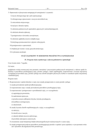 Dziennik Ustaw	 – 18 – 	 Poz. 474
﻿
5. Opanowanie wykonywania następujących umiejętności i czynności:
  1) mycia chirurgicznego rąk i pola operacyjnego;
  2) chirurgicznego opracowania i zeszycia niewielkich ran;
  3) znieczulenia miejscowego;
  4) nacięcia i drenażu ropnia;
  5) założenia podstawowych opatrunków gipsowych i unieruchamiających;
  6) założenia drenażu opłucnej;
  7) postępowania w krwotoku zewnętrznym;
  8) założenia zgłębnika nosowo-żołądkowego;
  9) dożylnego przetaczania krwi i płynów infuzyjnych;
10) postępowania w oparzeniach;
11) badania per rectum i oceny gruczołu krokowego;
12) wykonania anoskopii.
STAŻ CZĄSTKOWY W DZIEDZINIE POŁOŻNICTWA I GINEKOLOGII 
IV. Program stażu cząstkowego z zakresu położnictwa i ginekologii
Czas trwania stażu: 7 tygodni.
Cel stażu:
pogłębienie wiedzy teoretycznej oraz poznanie, utrwalenie i przyswojenie praktycznych umiejętności z zakresu opieki le-
karskiej w prawidłowo przebiegającej ciąży, porodu i połogu, a także zapobieganie, rozpoznawanie i leczenie najczęściej
występujących powikłań ciąży, porodu i połogu oraz chorób narządów płciowych u kobiet w warunkach opieki stacjonarnej
i ambulatoryjnej.
Program stażu:
1. Rozpoznawanie i opieka lekarska w ciąży oraz zasady postępowania w czasie porodu i połogu:
1) zasady prowadzenia opieki przedkoncepcyjnej;
2) rozpoznawanie ciąży i zasady prowadzenia prawidłowo przebiegającej ciąży;
3) rozpoznawanie i postępowanie w powikłaniach ciąży, a w szczególności:
a) zagrażającym poronieniu,
b) nadciśnieniu tętniczym,
c) przedwczesnym odklejeniu łożyska, łożysku przodującym,
d) konflikcie serologicznym,
e) zakażeniach;
4) zasady leczenia chorób współistniejących z ciążą, w szczególności:
a) cukrzycy,
b) chorób serca i naczyń,
c) zakażeń układu moczowo-płciowego,
d) powikłań zakrzepowo-zatorowych;
5) zrozumienie zasad interpretacji badań ultrasonograficznych wykonywanych w czasie ciąży;
6) zasady postępowania podczas prawidłowo przebiegającego porodu w szpitalu i poza szpitalem, w tym poznanie wska-
zań i sposobów dla łagodzenia bólu porodowego;
www.rcl.gov.pl
 